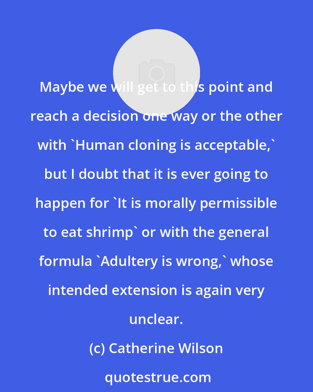 Catherine Wilson: Maybe we will get to this point and reach a decision one way or the other with 'Human cloning is acceptable,' but I doubt that it is ever going to happen for 'It is morally permissible to eat shrimp' or with the general formula 'Adultery is wrong,' whose intended extension is again very unclear.