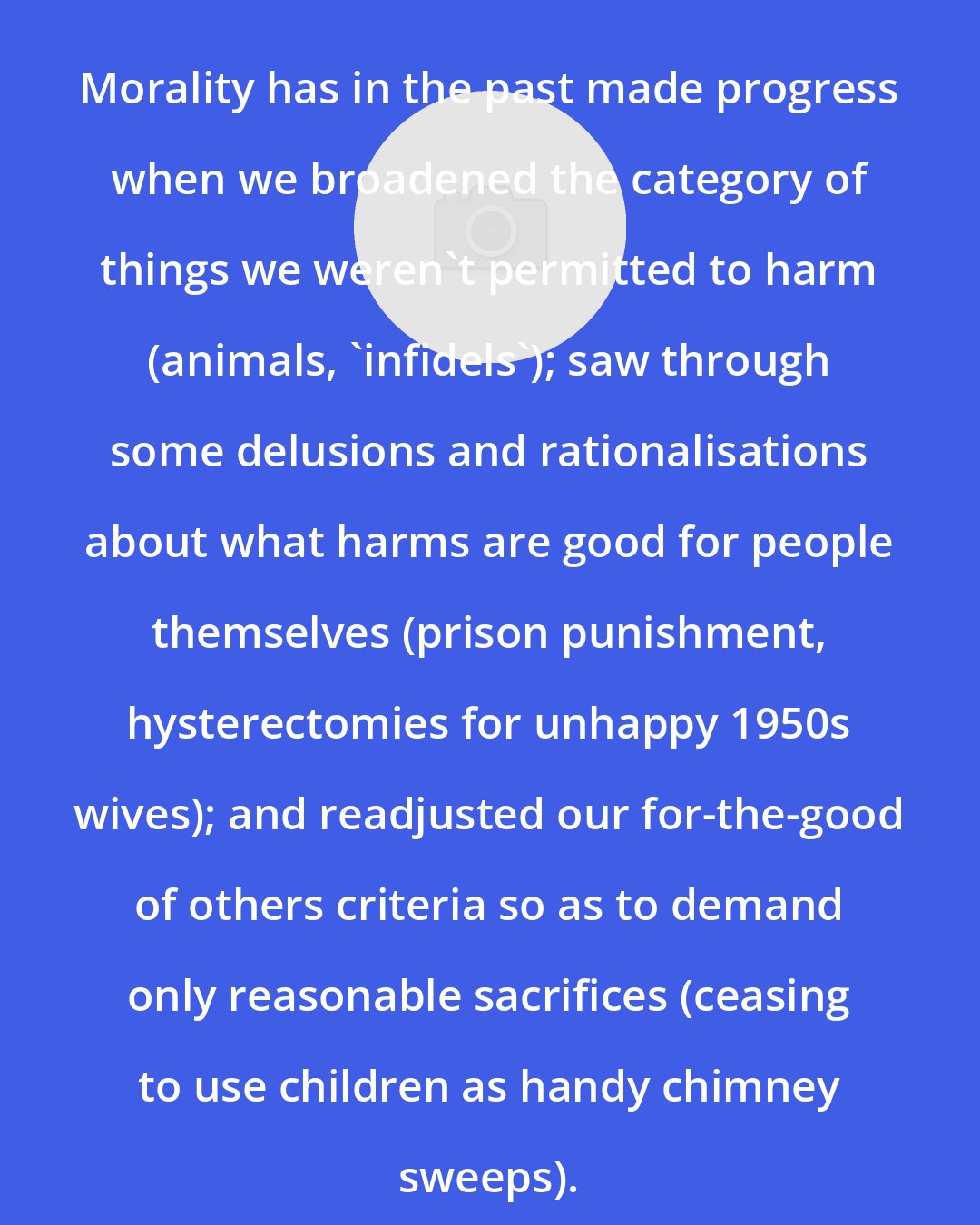 Catherine Wilson: Morality has in the past made progress when we broadened the category of things we weren't permitted to harm (animals, 'infidels'); saw through some delusions and rationalisations about what harms are good for people themselves (prison punishment, hysterectomies for unhappy 1950s wives); and readjusted our for-the-good of others criteria so as to demand only reasonable sacrifices (ceasing to use children as handy chimney sweeps).