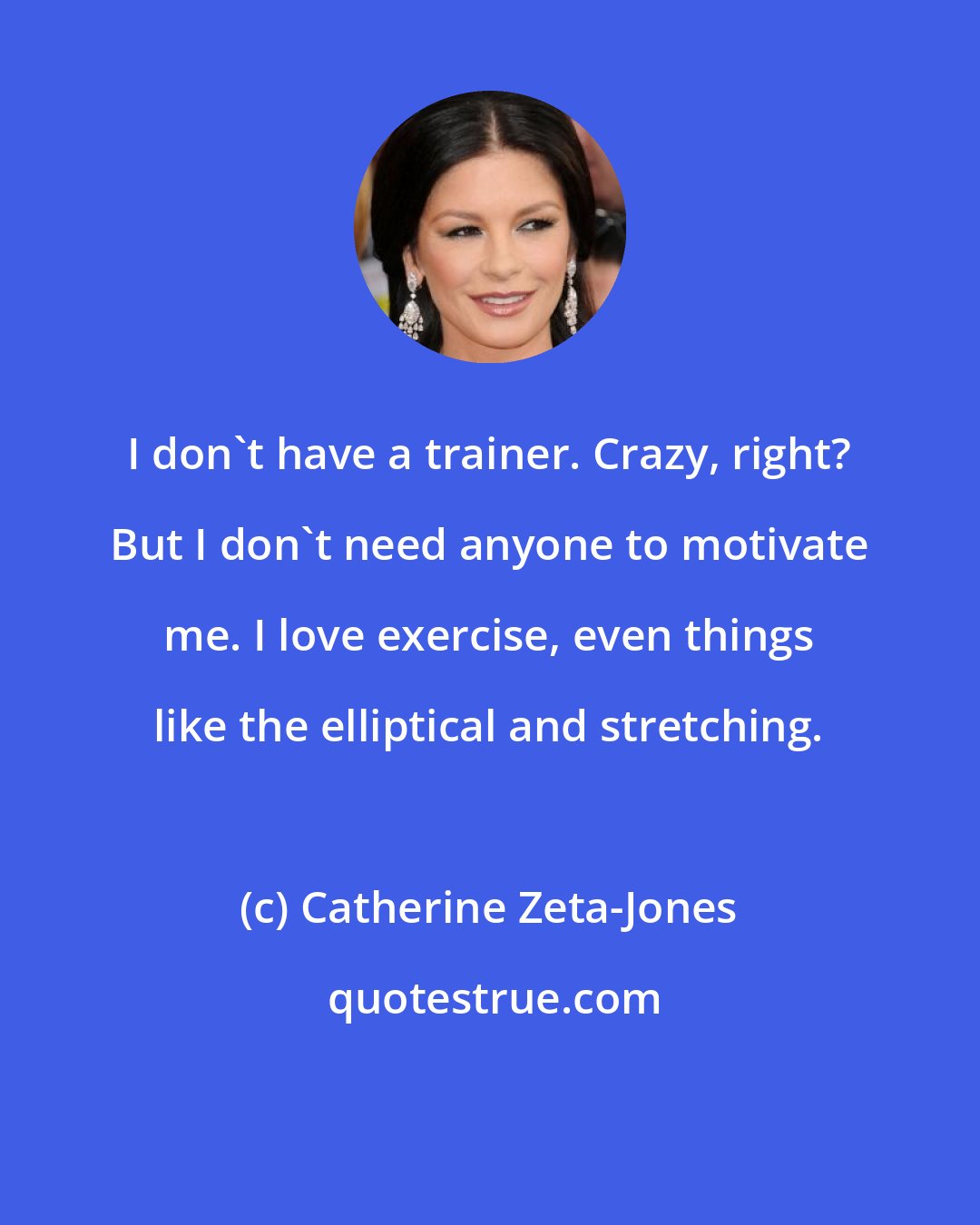 Catherine Zeta-Jones: I don't have a trainer. Crazy, right? But I don't need anyone to motivate me. I love exercise, even things like the elliptical and stretching.