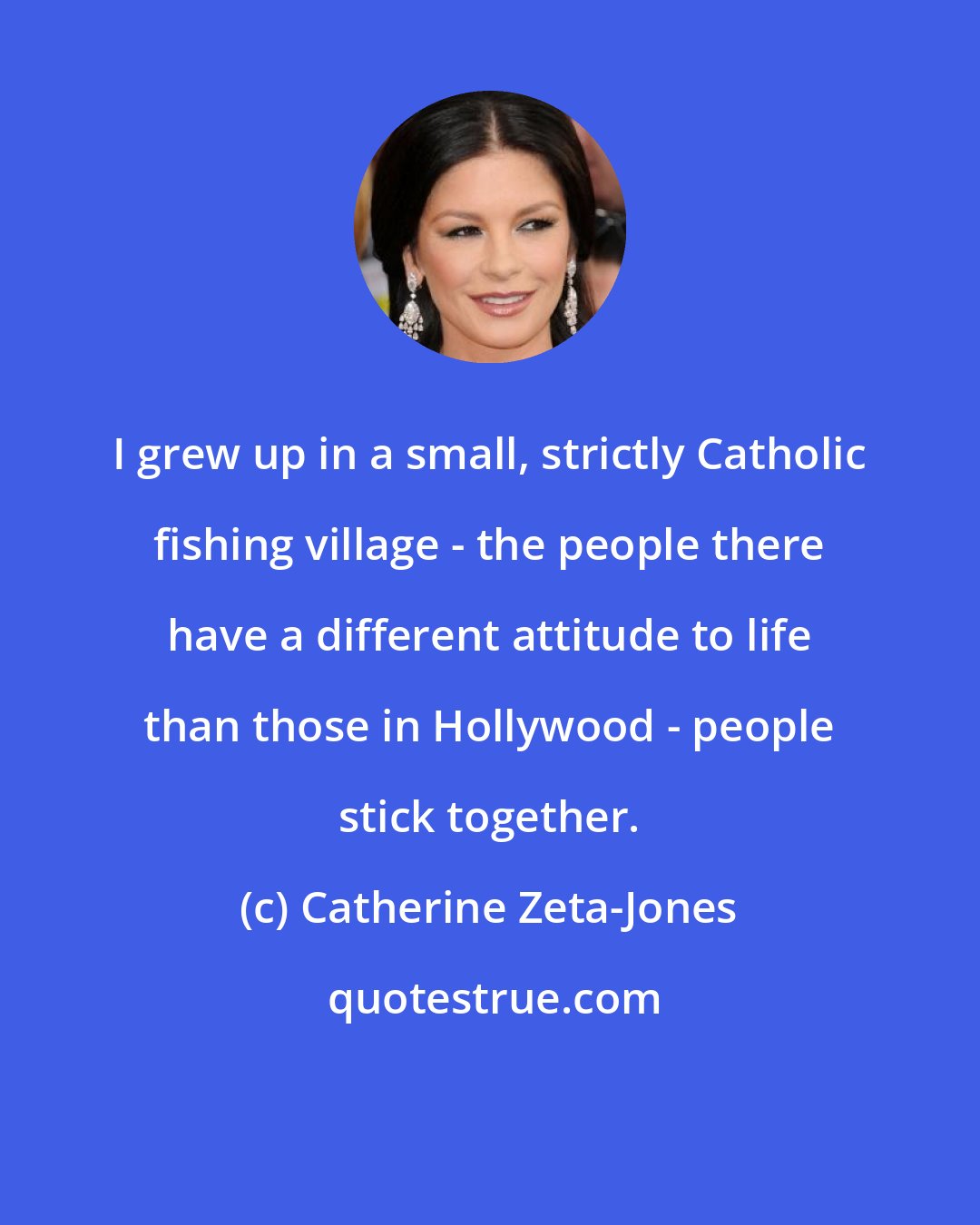 Catherine Zeta-Jones: I grew up in a small, strictly Catholic fishing village - the people there have a different attitude to life than those in Hollywood - people stick together.