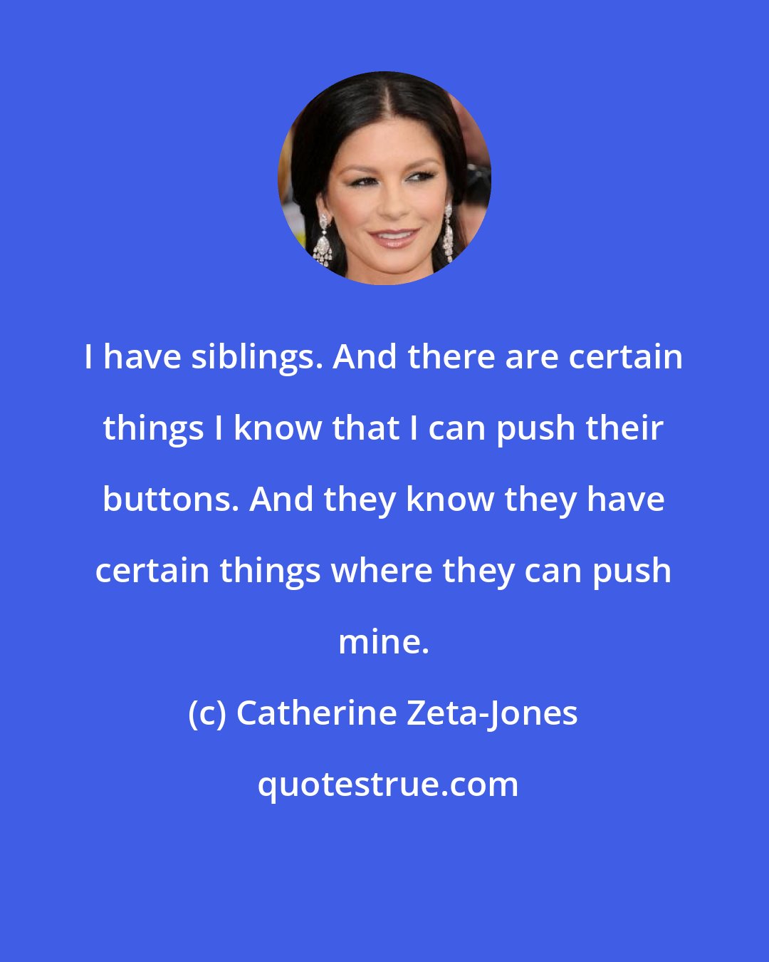 Catherine Zeta-Jones: I have siblings. And there are certain things I know that I can push their buttons. And they know they have certain things where they can push mine.