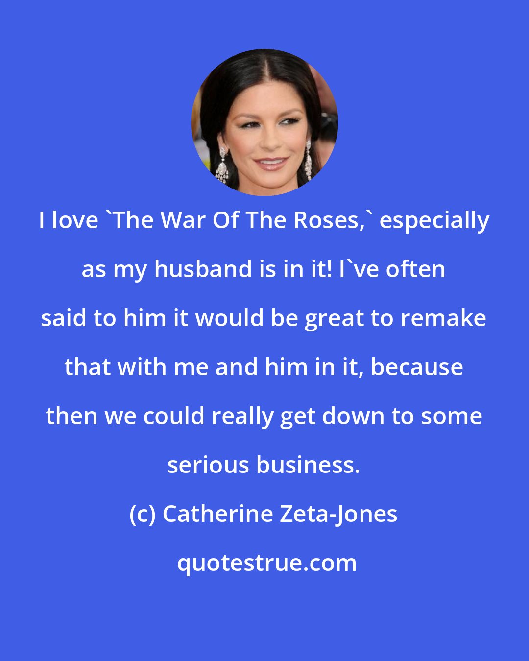 Catherine Zeta-Jones: I love 'The War Of The Roses,' especially as my husband is in it! I've often said to him it would be great to remake that with me and him in it, because then we could really get down to some serious business.