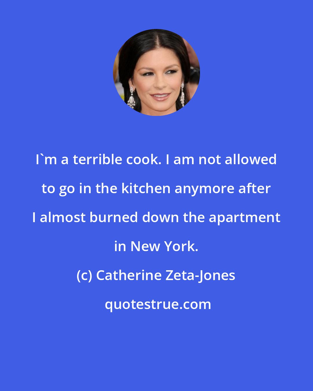 Catherine Zeta-Jones: I'm a terrible cook. I am not allowed to go in the kitchen anymore after I almost burned down the apartment in New York.