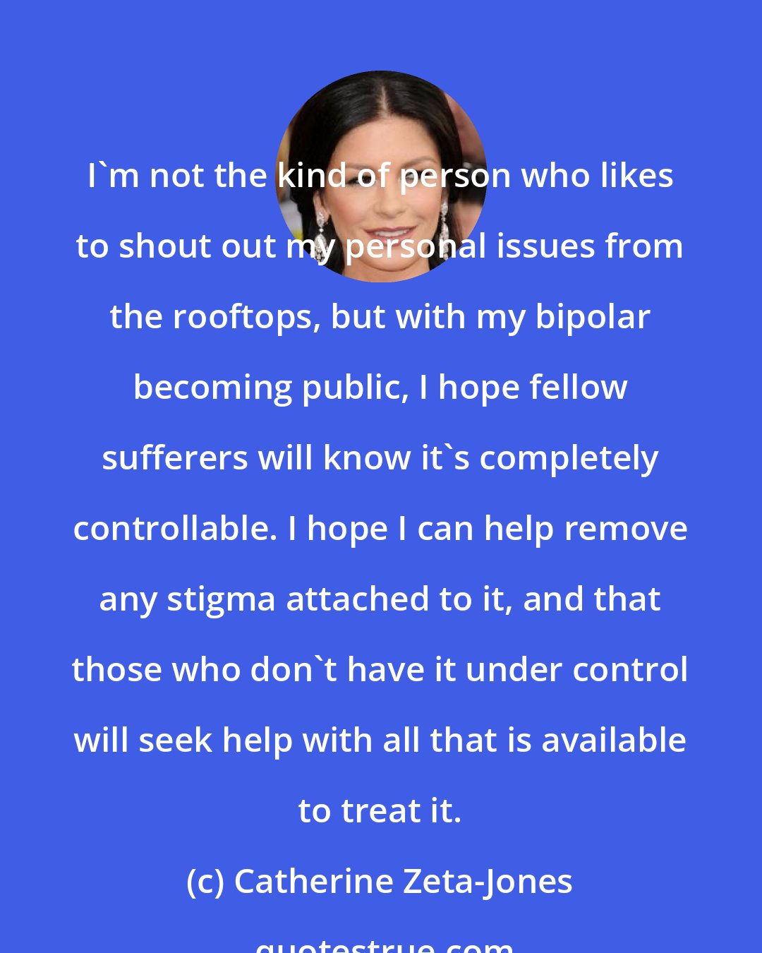 Catherine Zeta-Jones: I'm not the kind of person who likes to shout out my personal issues from the rooftops, but with my bipolar becoming public, I hope fellow sufferers will know it's completely controllable. I hope I can help remove any stigma attached to it, and that those who don't have it under control will seek help with all that is available to treat it.