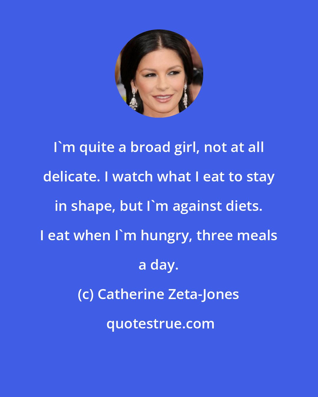 Catherine Zeta-Jones: I'm quite a broad girl, not at all delicate. I watch what I eat to stay in shape, but I'm against diets. I eat when I'm hungry, three meals a day.