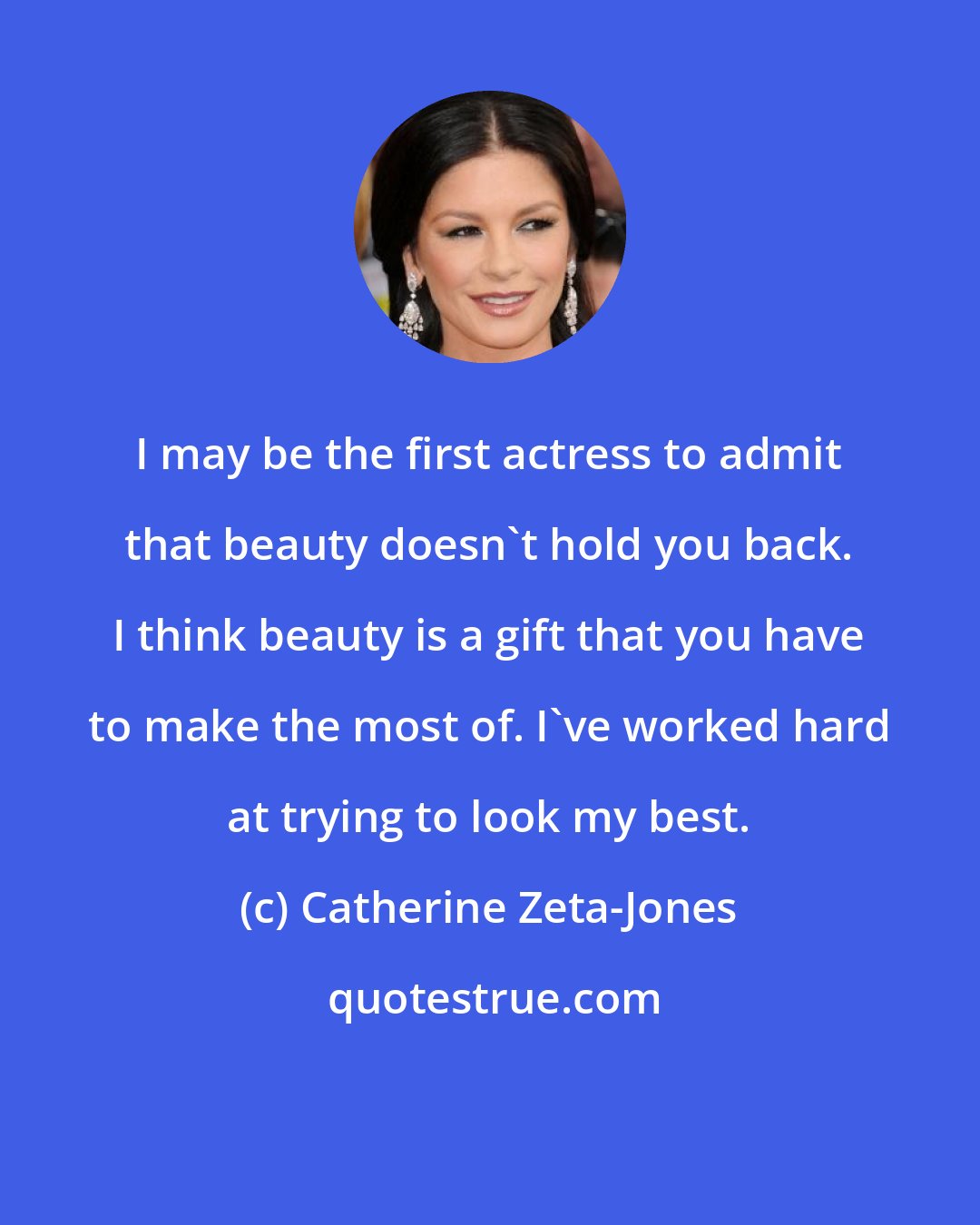 Catherine Zeta-Jones: I may be the first actress to admit that beauty doesn't hold you back. I think beauty is a gift that you have to make the most of. I've worked hard at trying to look my best.