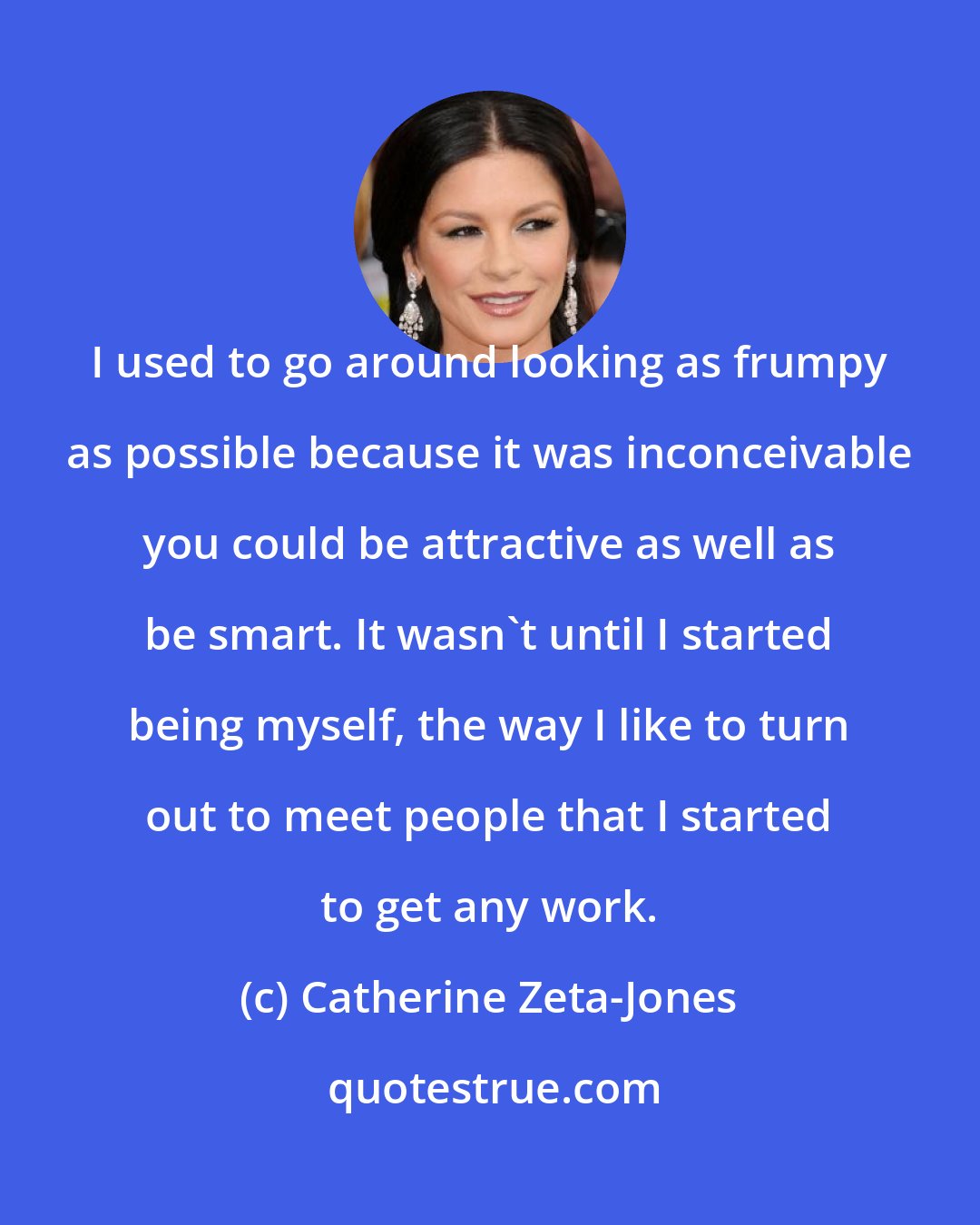 Catherine Zeta-Jones: I used to go around looking as frumpy as possible because it was inconceivable you could be attractive as well as be smart. It wasn't until I started being myself, the way I like to turn out to meet people that I started to get any work.