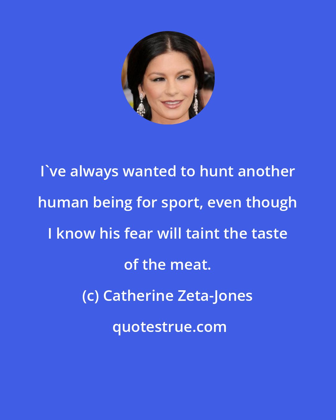 Catherine Zeta-Jones: I've always wanted to hunt another human being for sport, even though I know his fear will taint the taste of the meat.