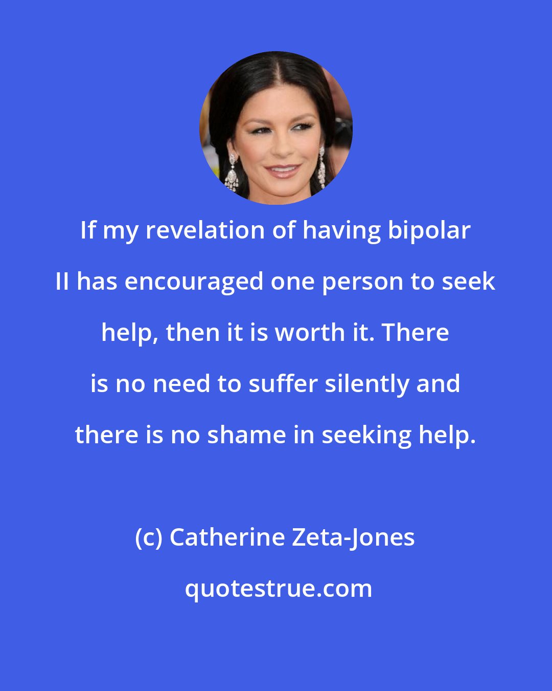 Catherine Zeta-Jones: If my revelation of having bipolar II has encouraged one person to seek help, then it is worth it. There is no need to suffer silently and there is no shame in seeking help.