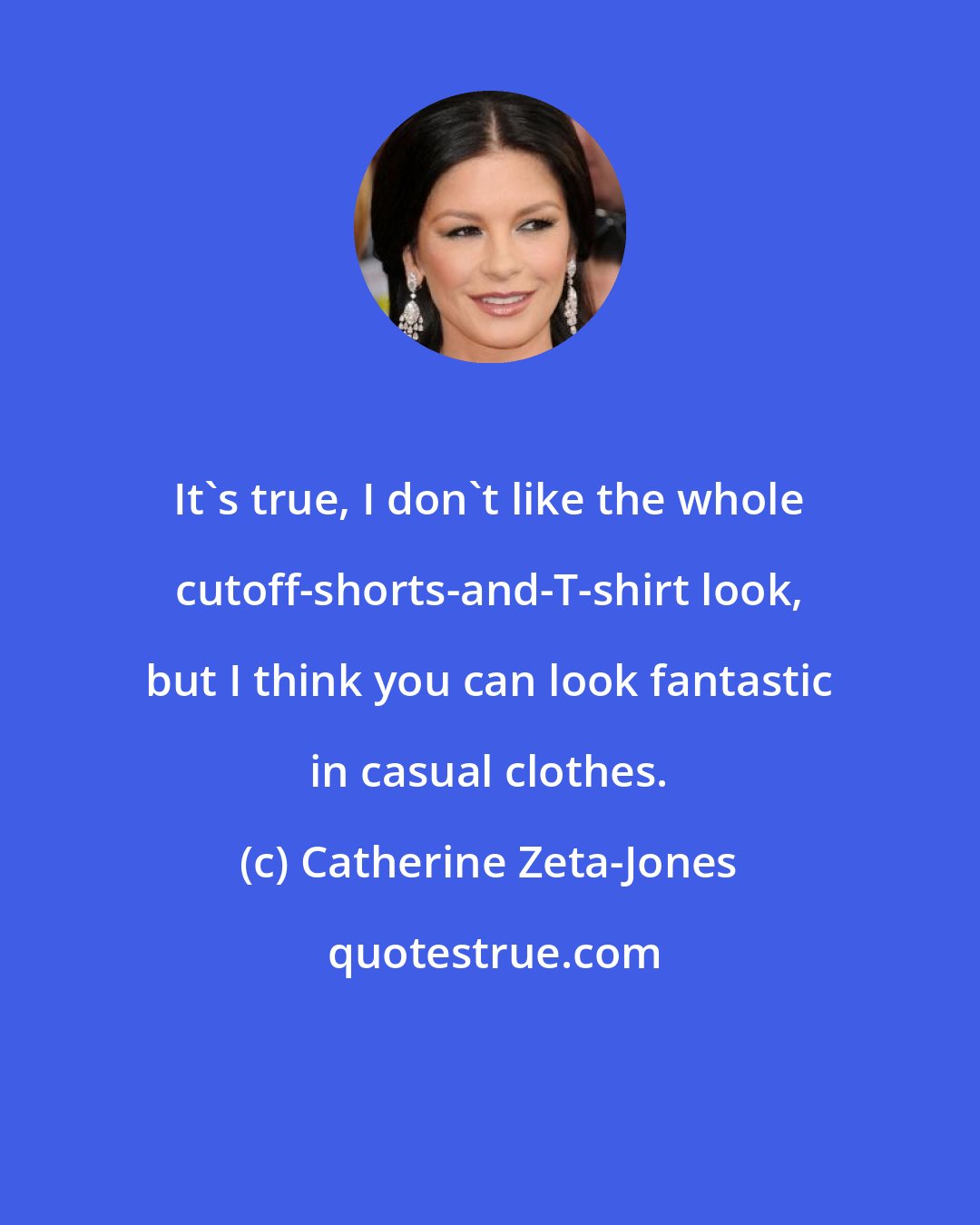 Catherine Zeta-Jones: It's true, I don't like the whole cutoff-shorts-and-T-shirt look, but I think you can look fantastic in casual clothes.