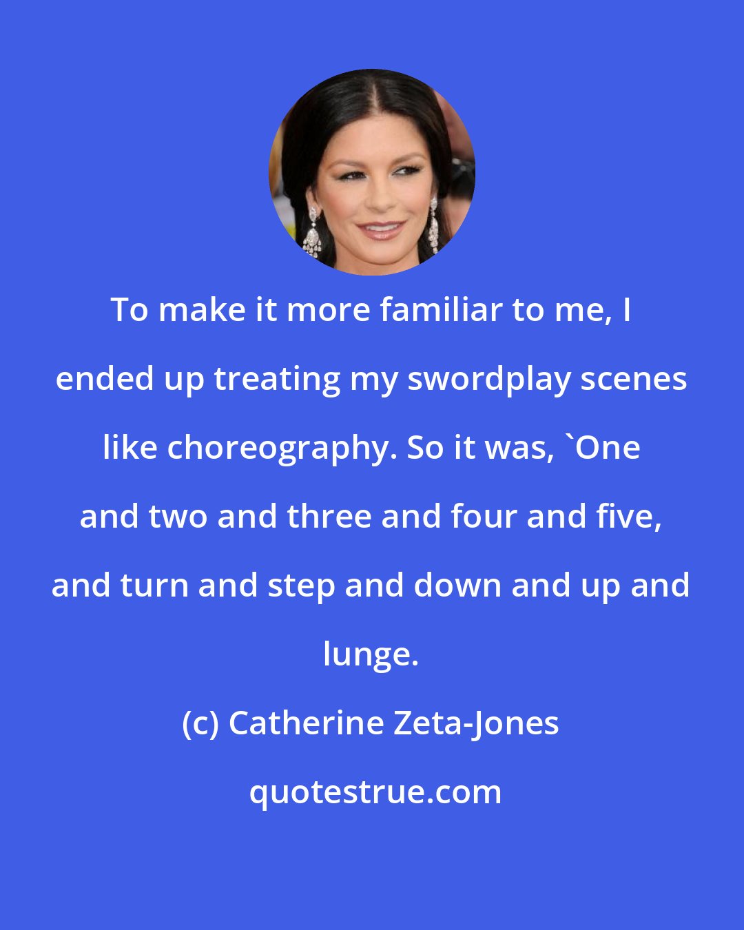 Catherine Zeta-Jones: To make it more familiar to me, I ended up treating my swordplay scenes like choreography. So it was, 'One and two and three and four and five, and turn and step and down and up and lunge.