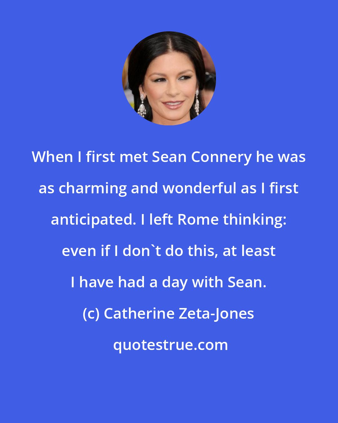 Catherine Zeta-Jones: When I first met Sean Connery he was as charming and wonderful as I first anticipated. I left Rome thinking: even if I don't do this, at least I have had a day with Sean.