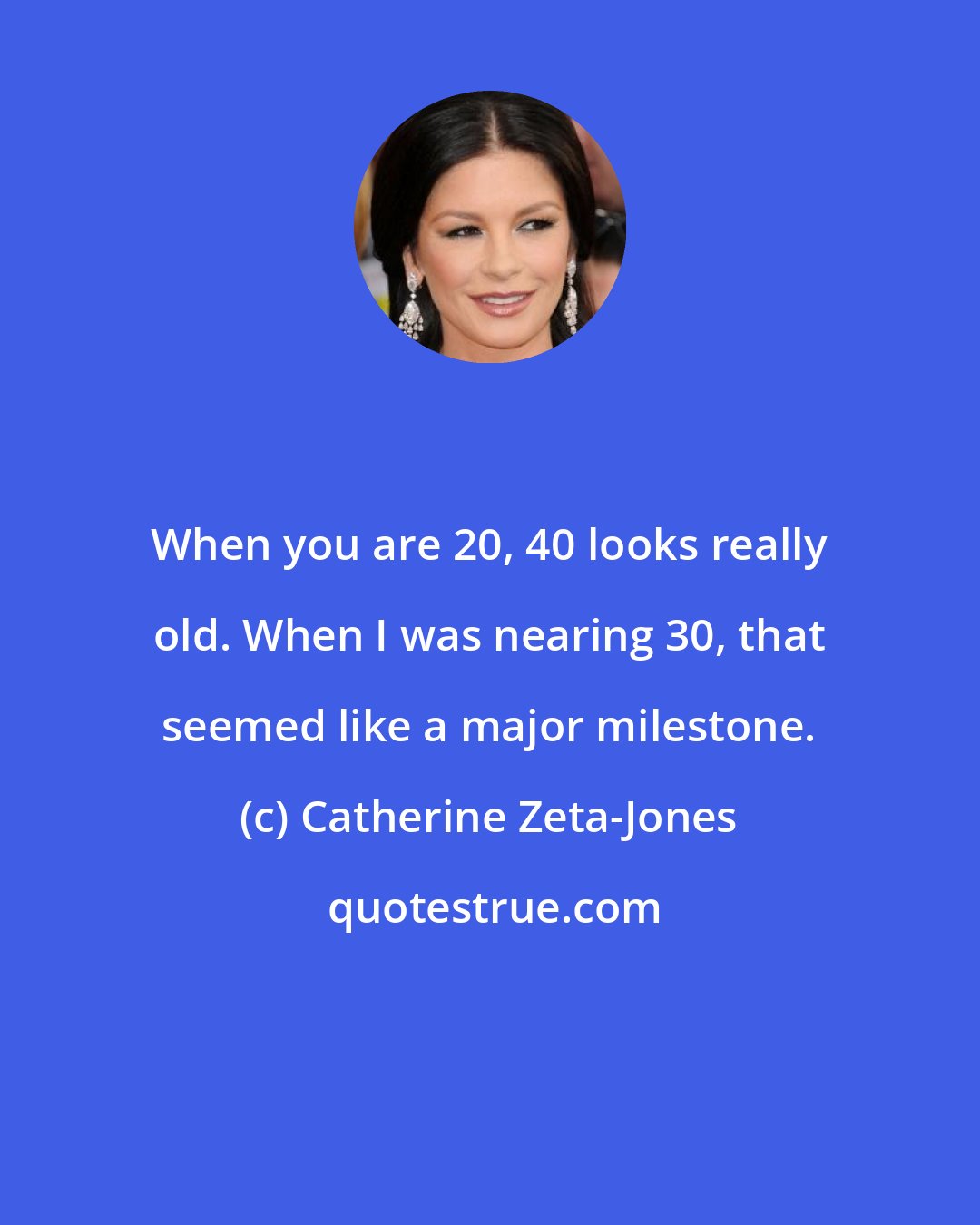 Catherine Zeta-Jones: When you are 20, 40 looks really old. When I was nearing 30, that seemed like a major milestone.