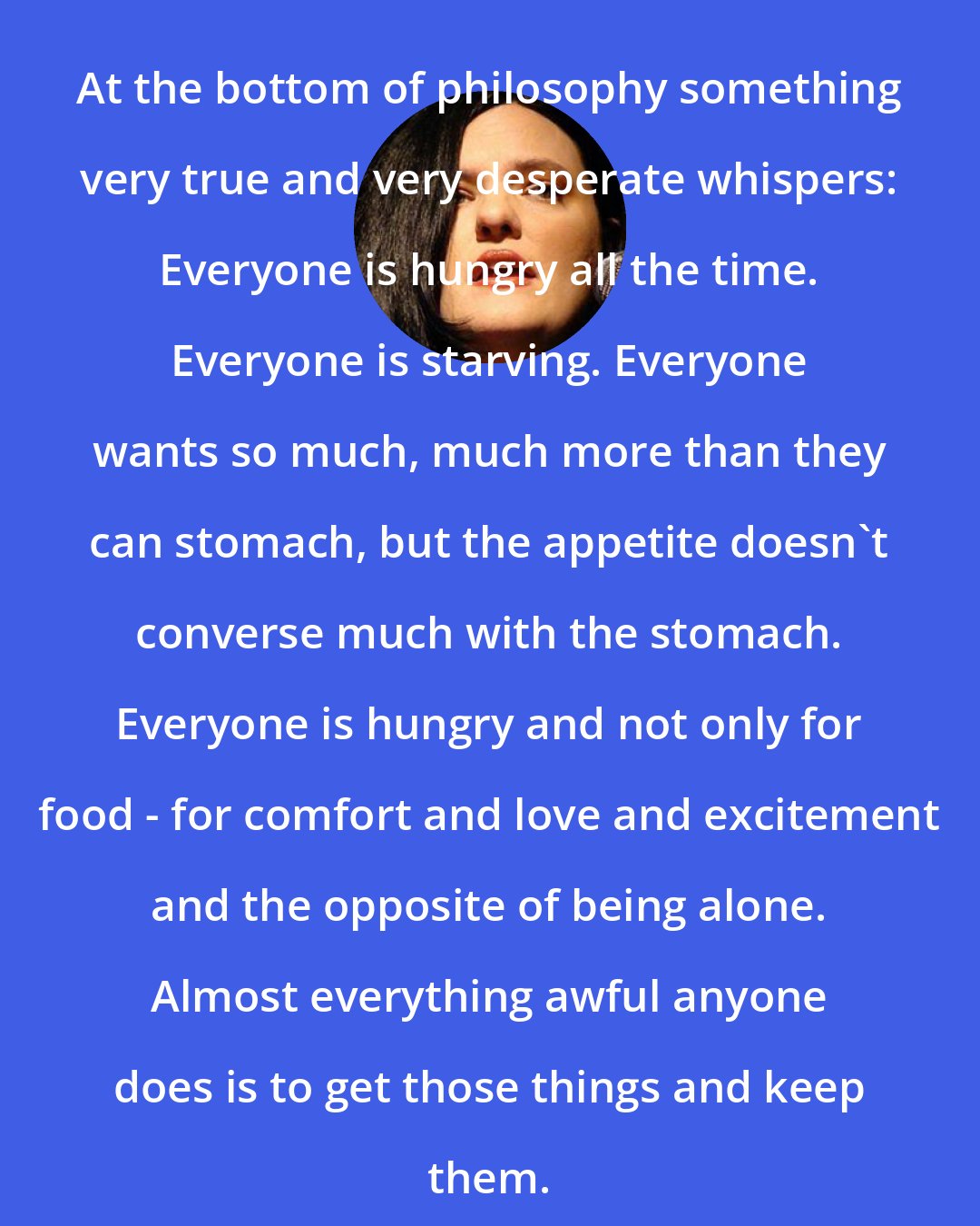 Catherynne M. Valente: At the bottom of philosophy something very true and very desperate whispers: Everyone is hungry all the time. Everyone is starving. Everyone wants so much, much more than they can stomach, but the appetite doesn't converse much with the stomach. Everyone is hungry and not only for food - for comfort and love and excitement and the opposite of being alone. Almost everything awful anyone does is to get those things and keep them.