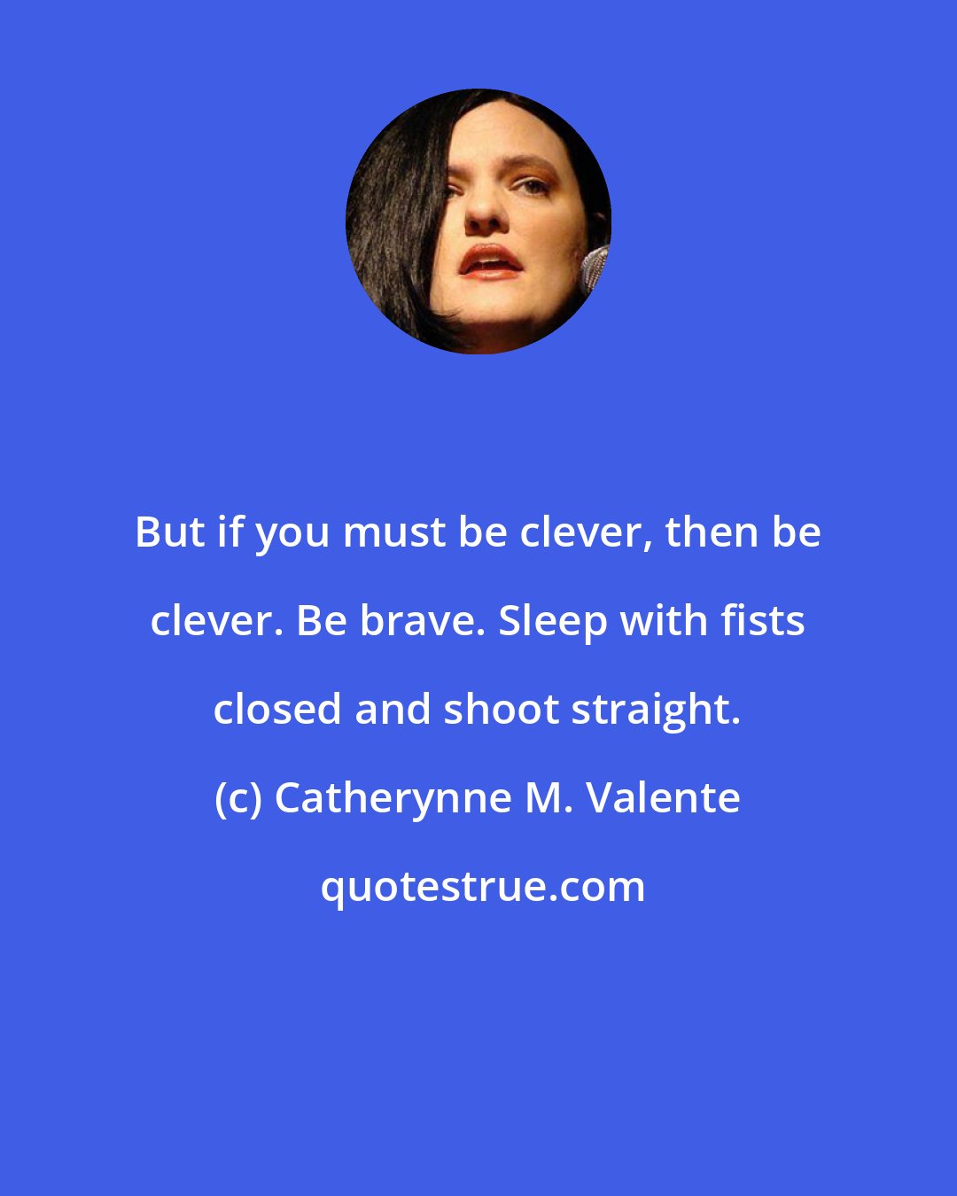 Catherynne M. Valente: But if you must be clever, then be clever. Be brave. Sleep with fists closed and shoot straight.