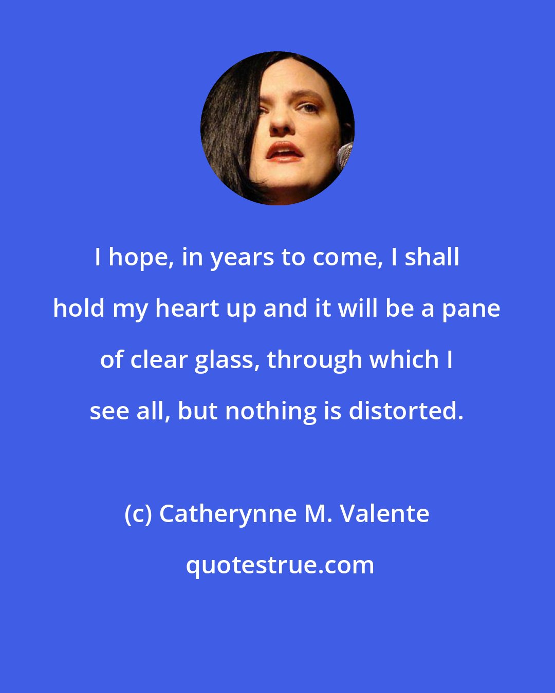 Catherynne M. Valente: I hope, in years to come, I shall hold my heart up and it will be a pane of clear glass, through which I see all, but nothing is distorted.