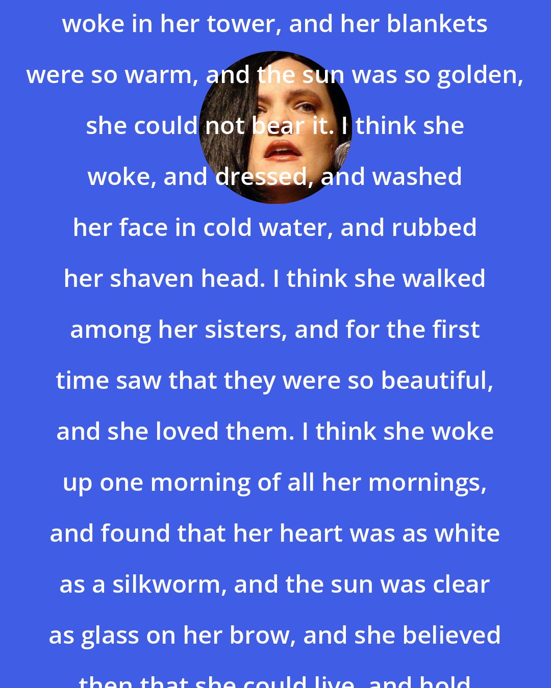 Catherynne M. Valente: I think that one morning, the Papess woke in her tower, and her blankets were so warm, and the sun was so golden, she could not bear it. I think she woke, and dressed, and washed her face in cold water, and rubbed her shaven head. I think she walked among her sisters, and for the first time saw that they were so beautiful, and she loved them. I think she woke up one morning of all her mornings, and found that her heart was as white as a silkworm, and the sun was clear as glass on her brow, and she believed then that she could live, and hold peace in her hand like a pearl.