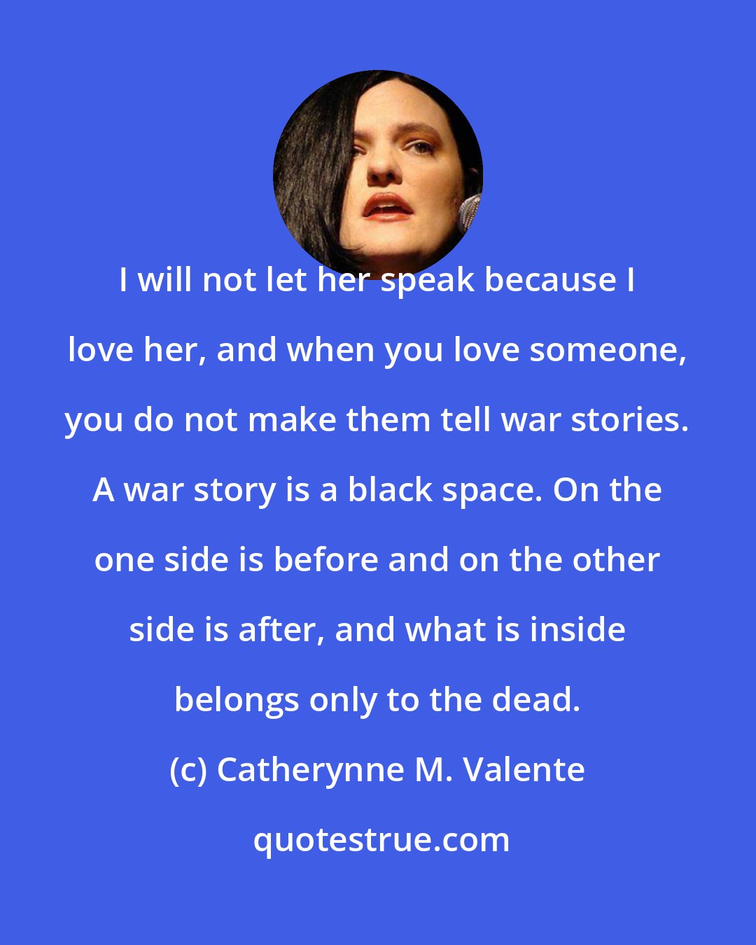 Catherynne M. Valente: I will not let her speak because I love her, and when you love someone, you do not make them tell war stories. A war story is a black space. On the one side is before and on the other side is after, and what is inside belongs only to the dead.