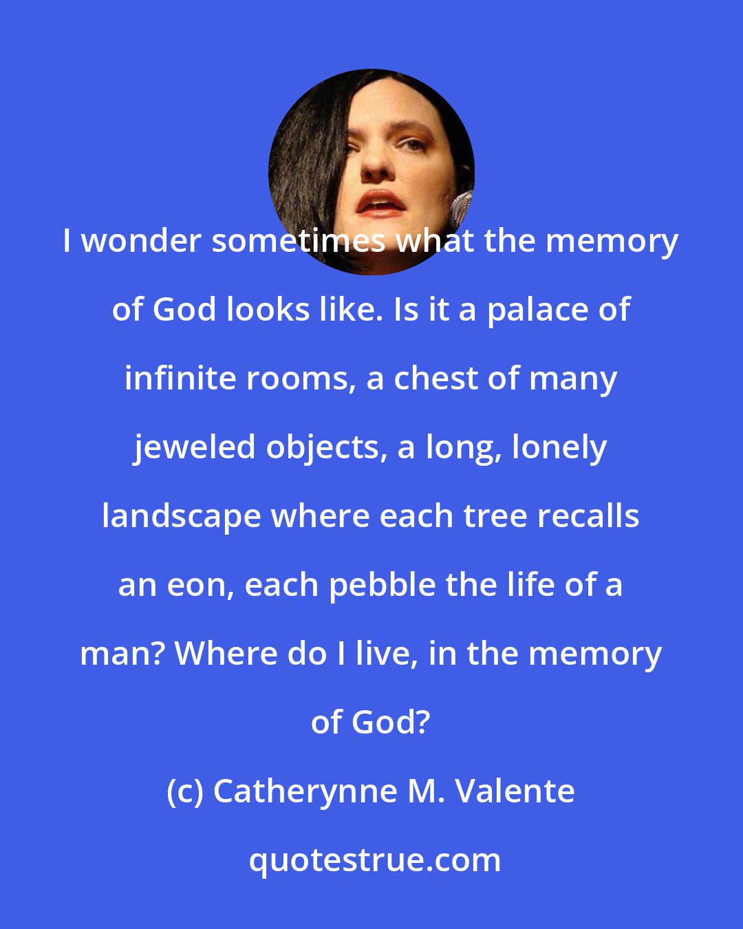 Catherynne M. Valente: I wonder sometimes what the memory of God looks like. Is it a palace of infinite rooms, a chest of many jeweled objects, a long, lonely landscape where each tree recalls an eon, each pebble the life of a man? Where do I live, in the memory of God?