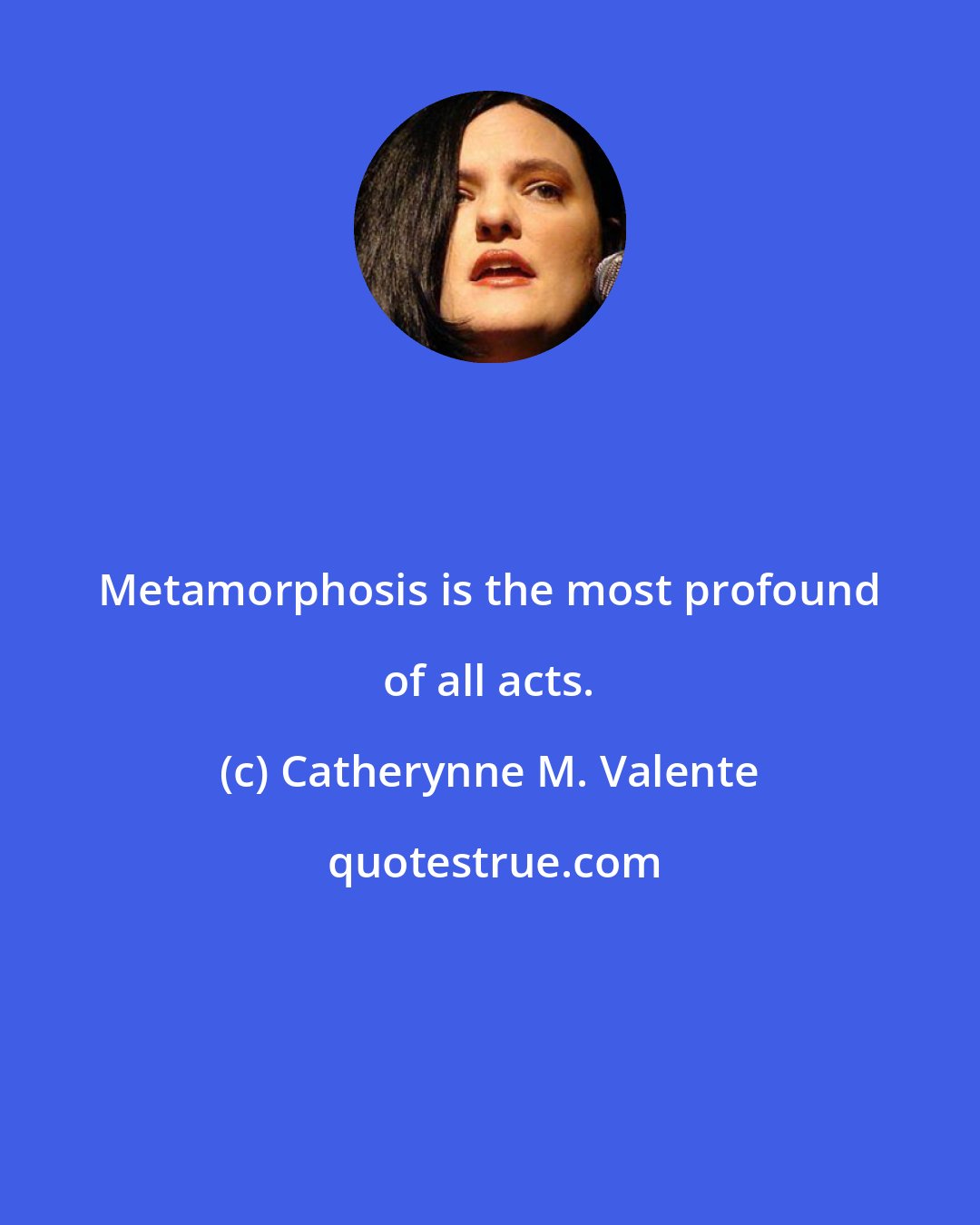 Catherynne M. Valente: Metamorphosis is the most profound of all acts.