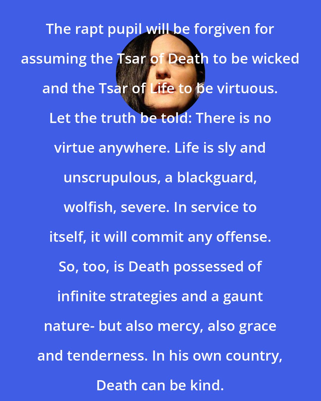 Catherynne M. Valente: The rapt pupil will be forgiven for assuming the Tsar of Death to be wicked and the Tsar of Life to be virtuous. Let the truth be told: There is no virtue anywhere. Life is sly and unscrupulous, a blackguard, wolfish, severe. In service to itself, it will commit any offense. So, too, is Death possessed of infinite strategies and a gaunt nature- but also mercy, also grace and tenderness. In his own country, Death can be kind.