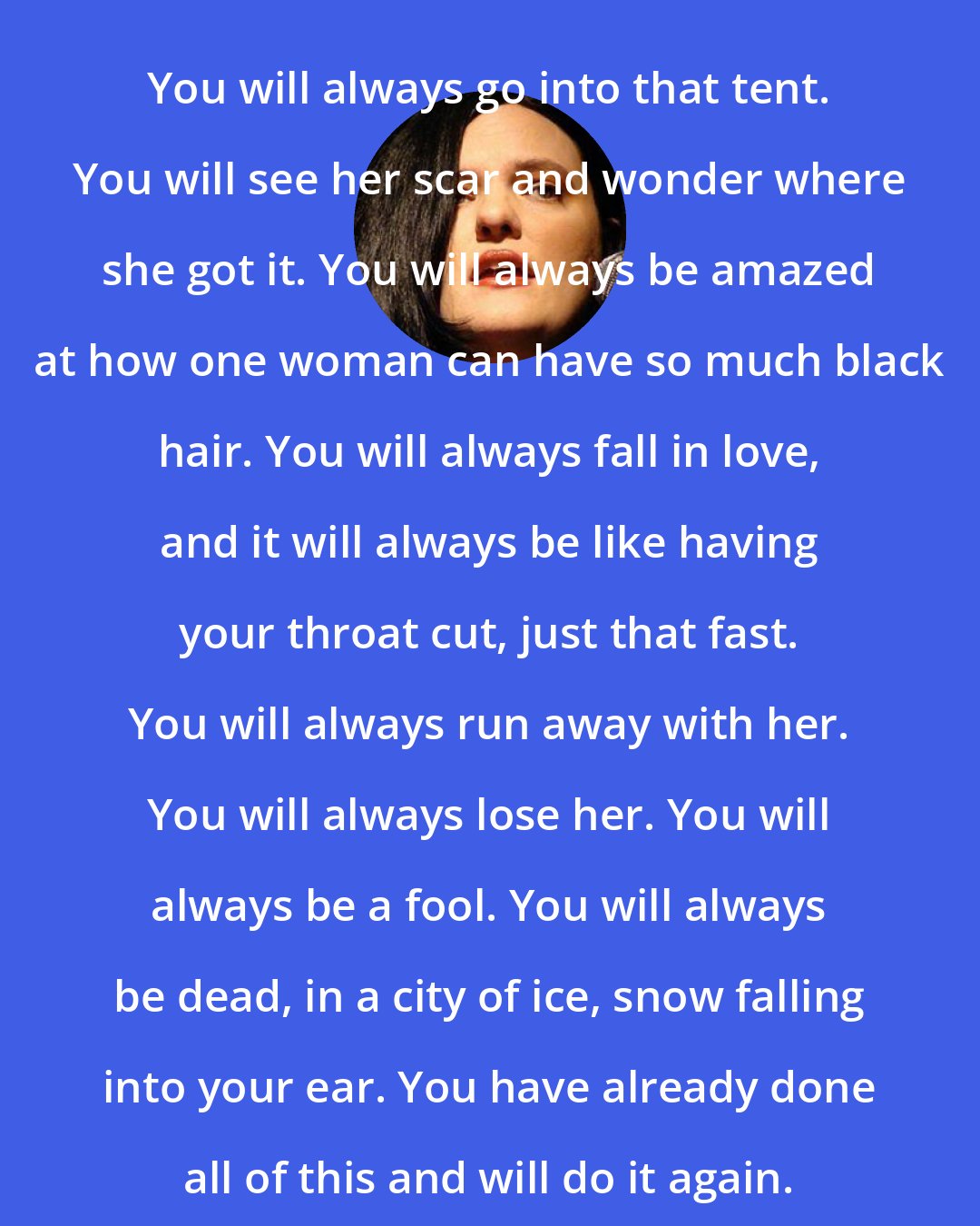 Catherynne M. Valente: You will always go into that tent. You will see her scar and wonder where she got it. You will always be amazed at how one woman can have so much black hair. You will always fall in love, and it will always be like having your throat cut, just that fast. You will always run away with her. You will always lose her. You will always be a fool. You will always be dead, in a city of ice, snow falling into your ear. You have already done all of this and will do it again.