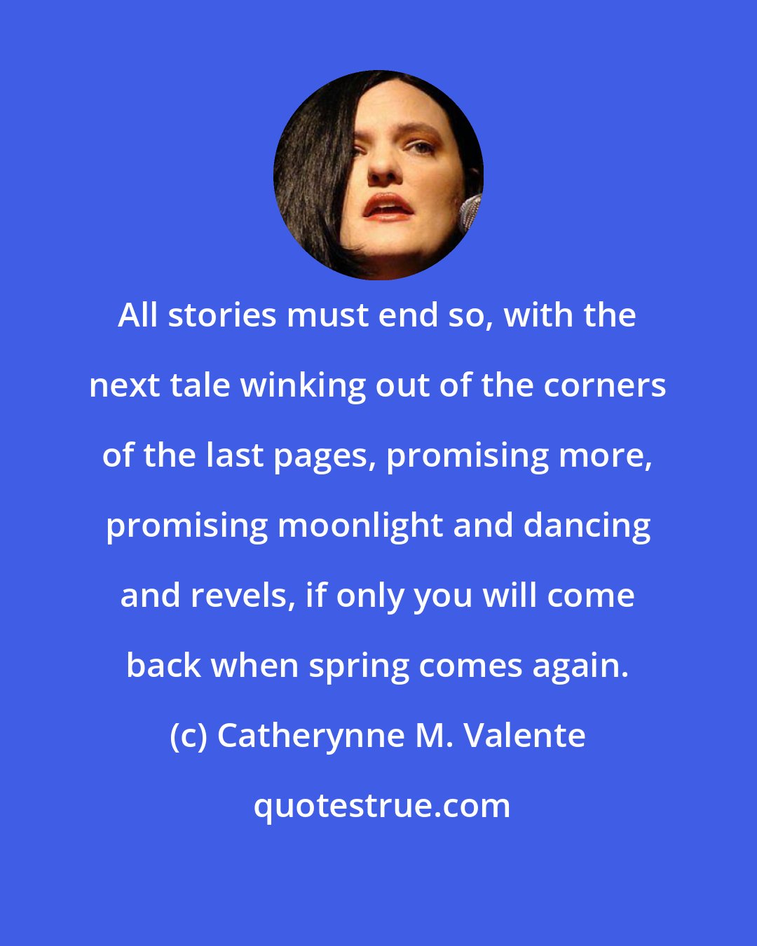 Catherynne M. Valente: All stories must end so, with the next tale winking out of the corners of the last pages, promising more, promising moonlight and dancing and revels, if only you will come back when spring comes again.