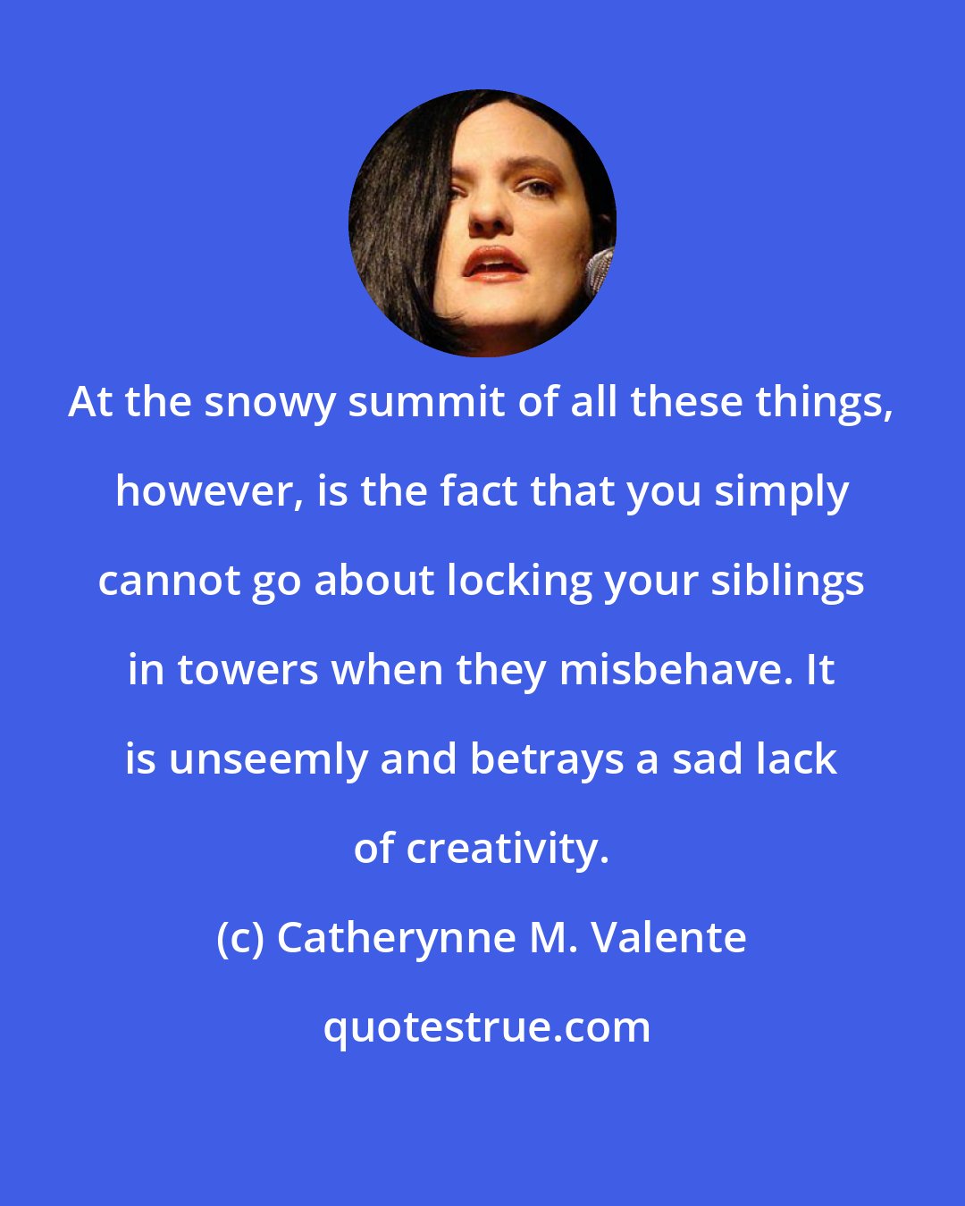 Catherynne M. Valente: At the snowy summit of all these things, however, is the fact that you simply cannot go about locking your siblings in towers when they misbehave. It is unseemly and betrays a sad lack of creativity.