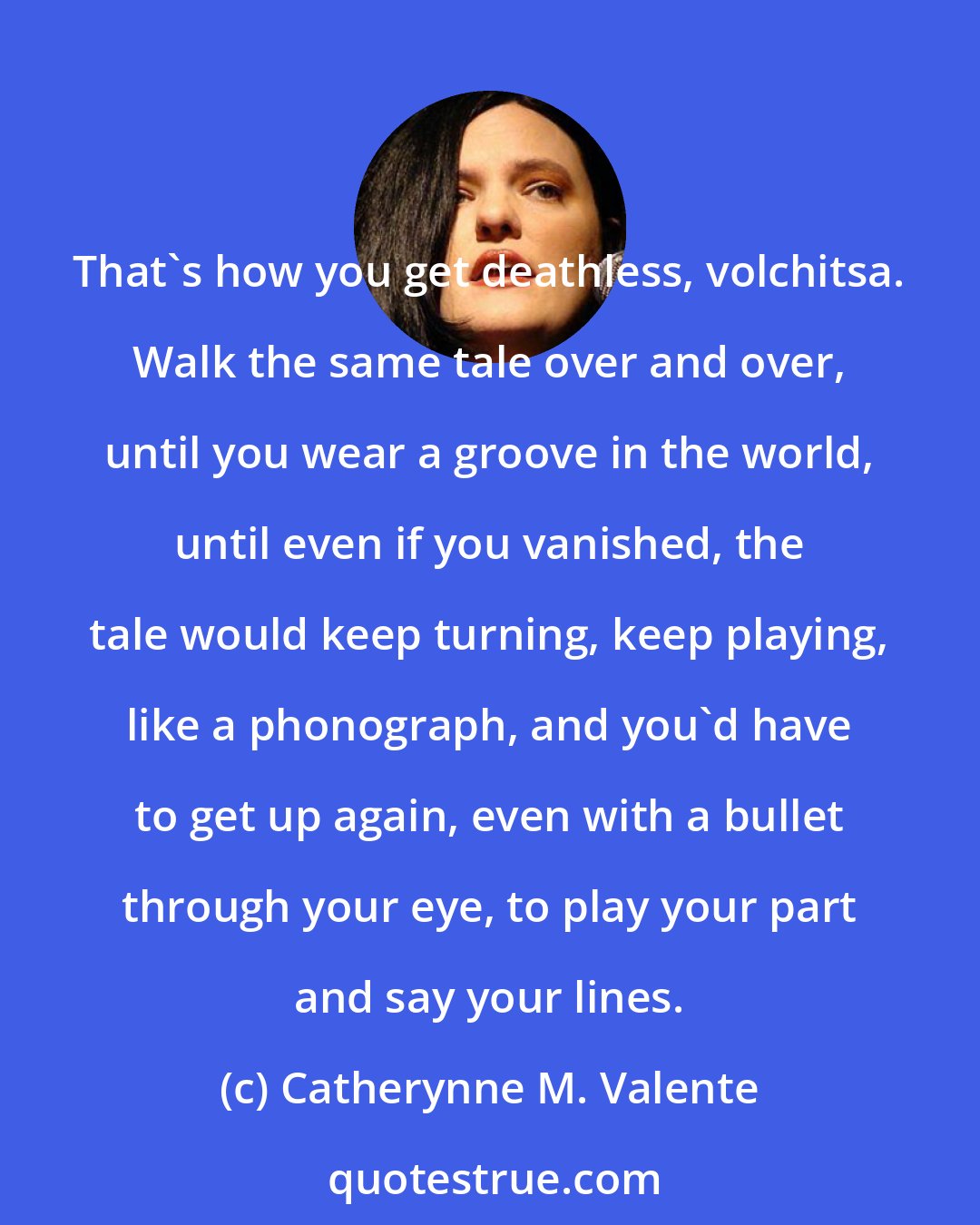 Catherynne M. Valente: That's how you get deathless, volchitsa. Walk the same tale over and over, until you wear a groove in the world, until even if you vanished, the tale would keep turning, keep playing, like a phonograph, and you'd have to get up again, even with a bullet through your eye, to play your part and say your lines.