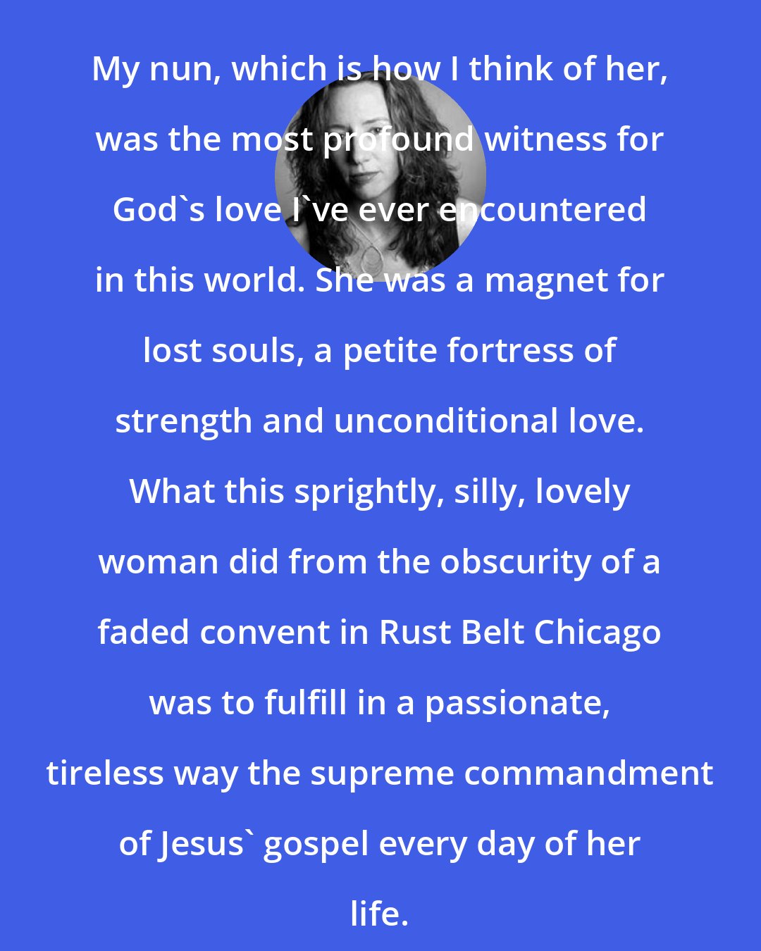 Cathleen Falsani: My nun, which is how I think of her, was the most profound witness for God's love I've ever encountered in this world. She was a magnet for lost souls, a petite fortress of strength and unconditional love. What this sprightly, silly, lovely woman did from the obscurity of a faded convent in Rust Belt Chicago was to fulfill in a passionate, tireless way the supreme commandment of Jesus' gospel every day of her life.