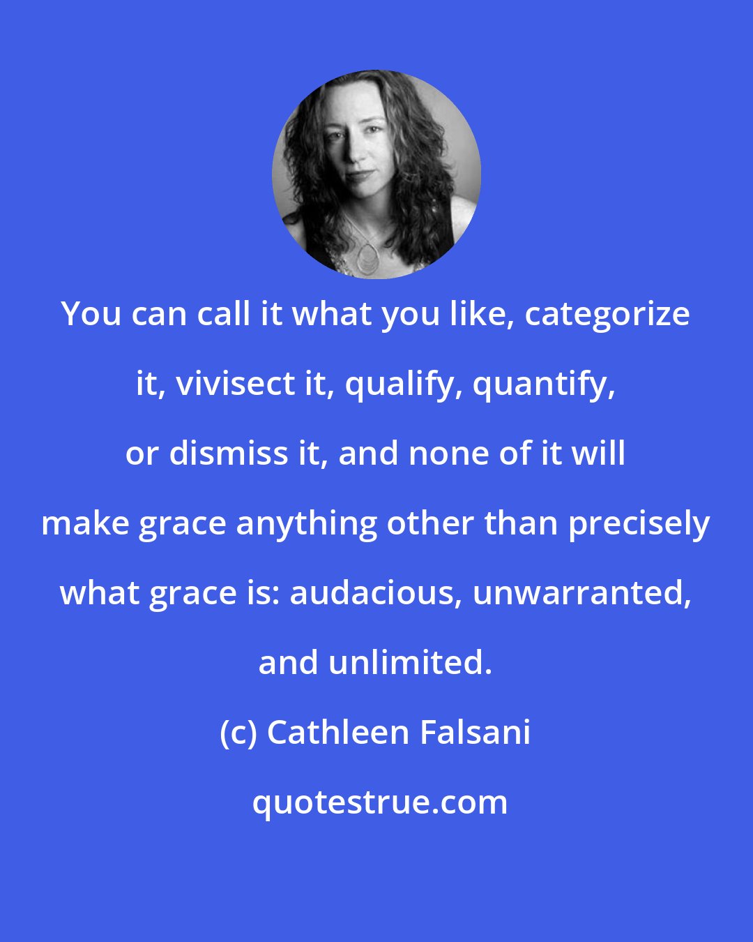 Cathleen Falsani: You can call it what you like, categorize it, vivisect it, qualify, quantify, or dismiss it, and none of it will make grace anything other than precisely what grace is: audacious, unwarranted, and unlimited.