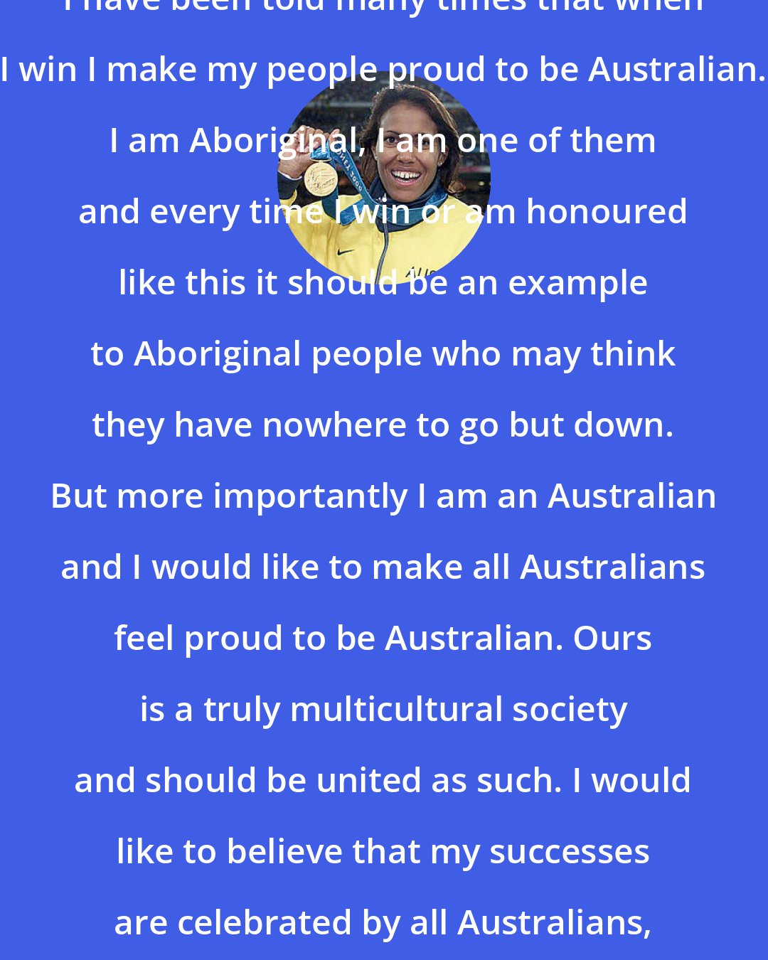 Cathy Freeman: I have been told many times that when I win I make my people proud to be Australian. I am Aboriginal, I am one of them and every time I win or am honoured like this it should be an example to Aboriginal people who may think they have nowhere to go but down. But more importantly I am an Australian and I would like to make all Australians feel proud to be Australian. Ours is a truly multicultural society and should be united as such. I would like to believe that my successes are celebrated by all Australians, bringing our nation together.