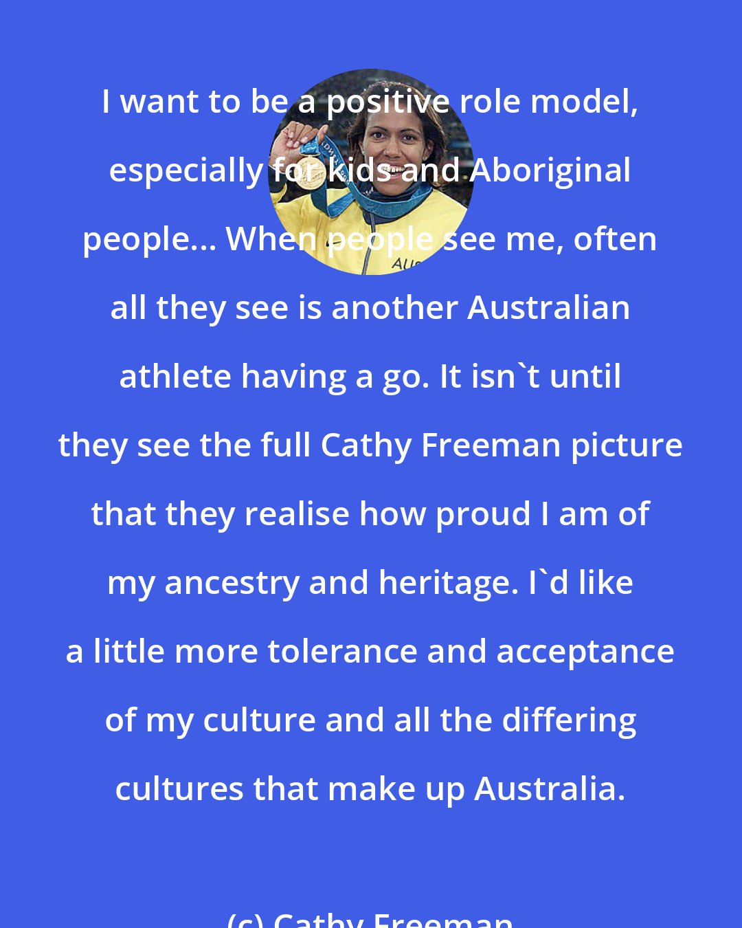 Cathy Freeman: I want to be a positive role model, especially for kids and Aboriginal people... When people see me, often all they see is another Australian athlete having a go. It isn't until they see the full Cathy Freeman picture that they realise how proud I am of my ancestry and heritage. I'd like a little more tolerance and acceptance of my culture and all the differing cultures that make up Australia.