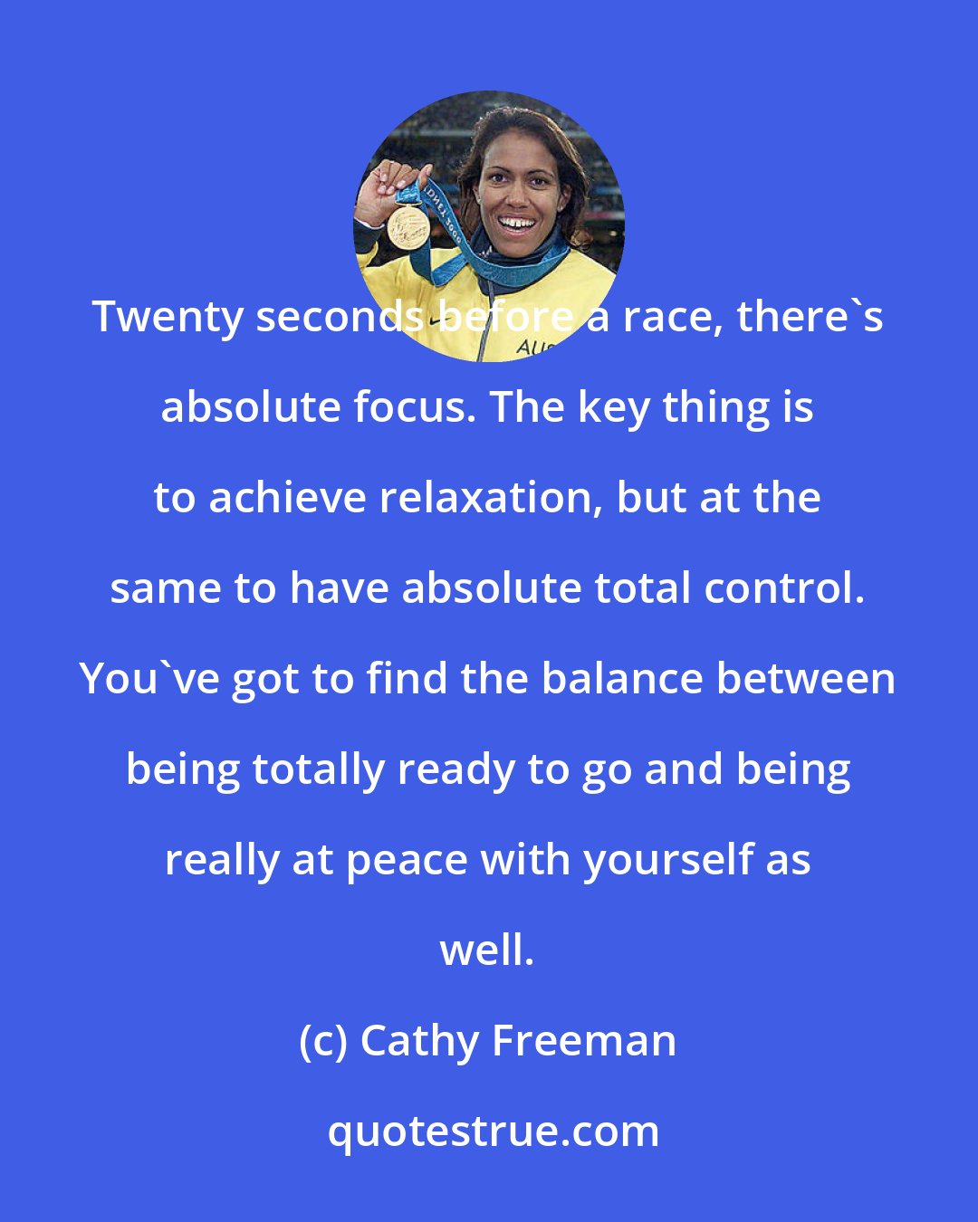 Cathy Freeman: Twenty seconds before a race, there's absolute focus. The key thing is to achieve relaxation, but at the same to have absolute total control. You've got to find the balance between being totally ready to go and being really at peace with yourself as well.