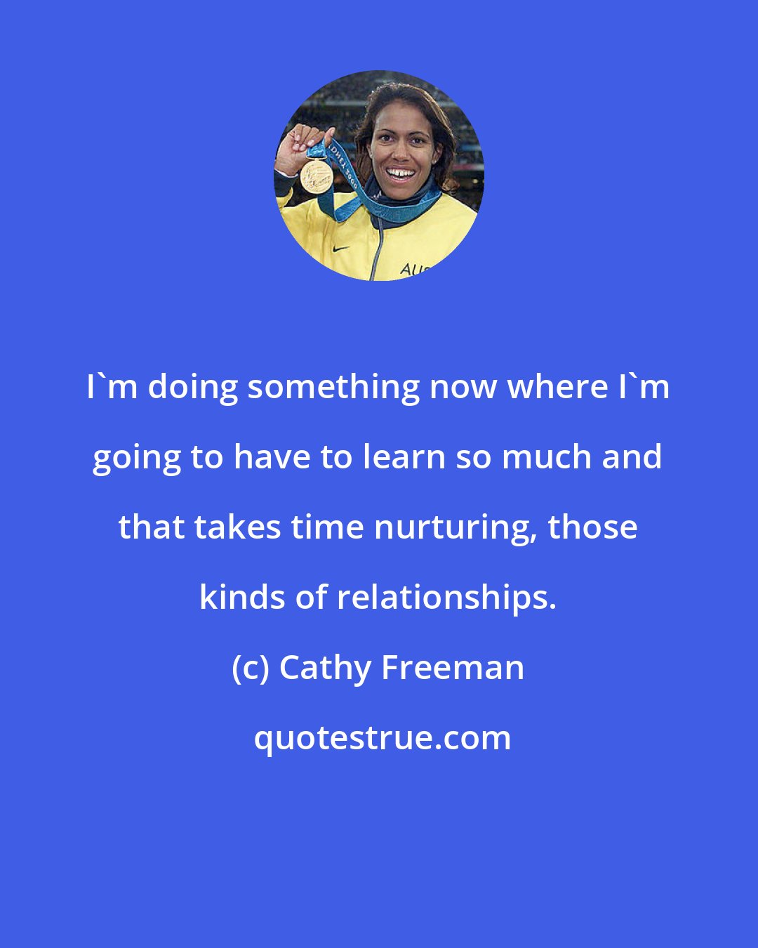 Cathy Freeman: I'm doing something now where I'm going to have to learn so much and that takes time nurturing, those kinds of relationships.