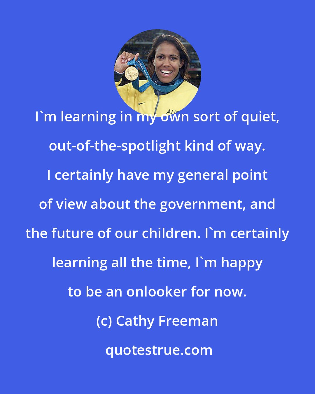 Cathy Freeman: I'm learning in my own sort of quiet, out-of-the-spotlight kind of way. I certainly have my general point of view about the government, and the future of our children. I'm certainly learning all the time, I'm happy to be an onlooker for now.