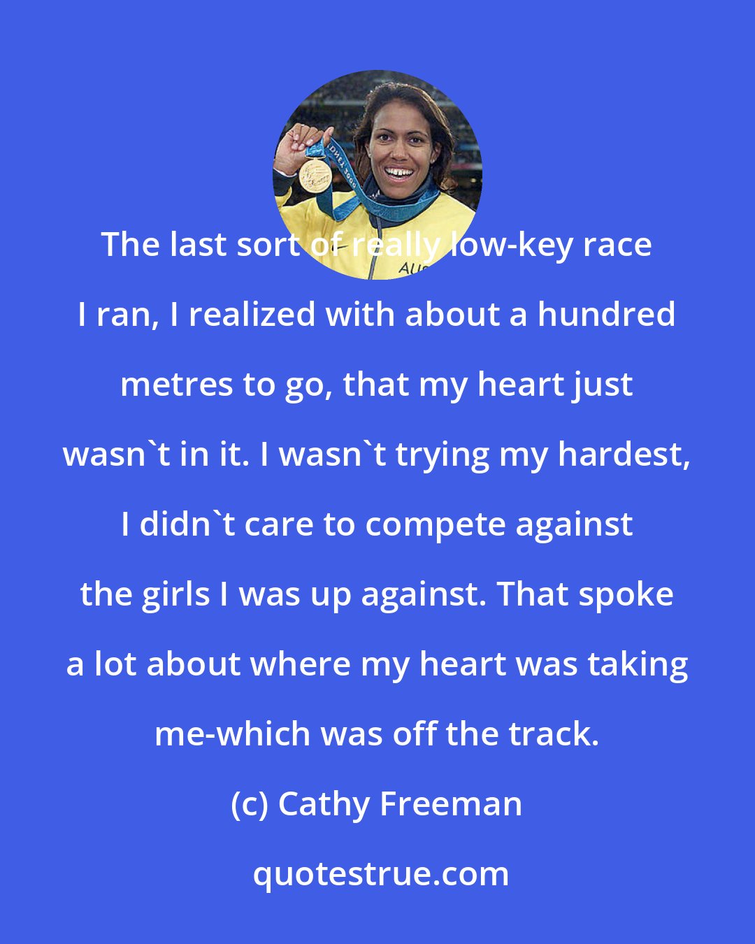 Cathy Freeman: The last sort of really low-key race I ran, I realized with about a hundred metres to go, that my heart just wasn't in it. I wasn't trying my hardest, I didn't care to compete against the girls I was up against. That spoke a lot about where my heart was taking me-which was off the track.