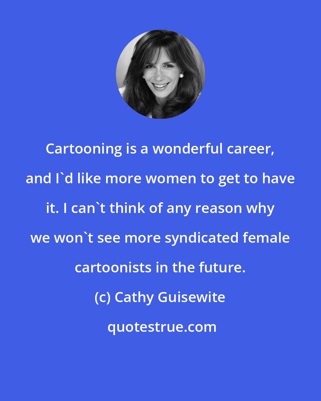 Cathy Guisewite: Cartooning is a wonderful career, and I'd like more women to get to have it. I can't think of any reason why we won't see more syndicated female cartoonists in the future.