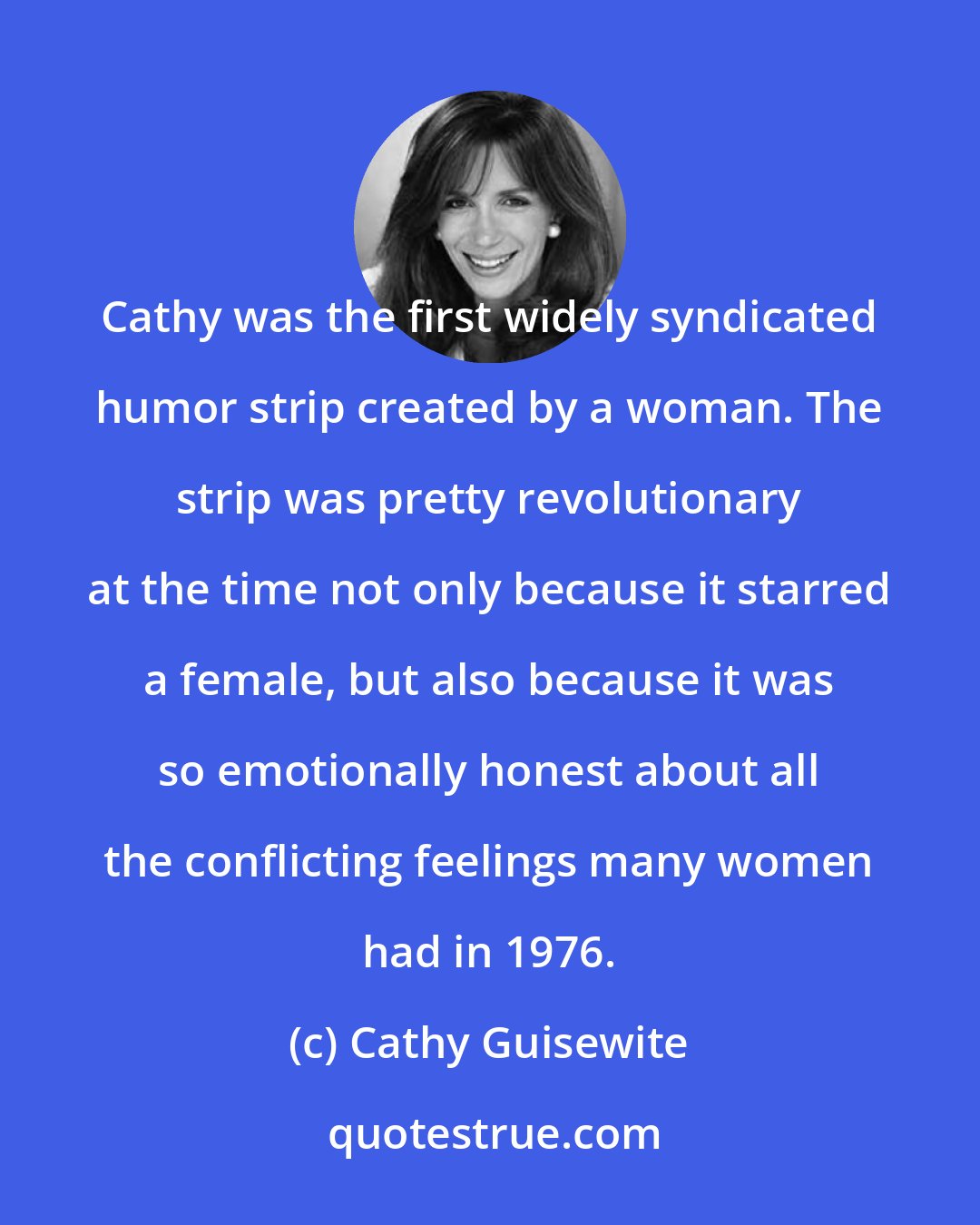 Cathy Guisewite: Cathy was the first widely syndicated humor strip created by a woman. The strip was pretty revolutionary at the time not only because it starred a female, but also because it was so emotionally honest about all the conflicting feelings many women had in 1976.