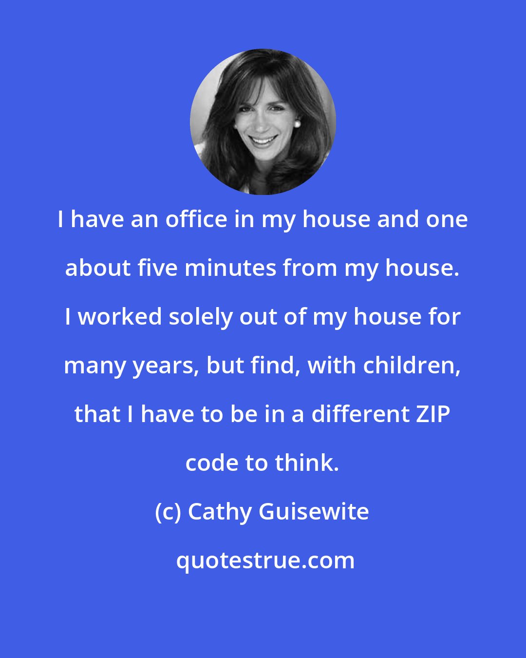 Cathy Guisewite: I have an office in my house and one about five minutes from my house. I worked solely out of my house for many years, but find, with children, that I have to be in a different ZIP code to think.