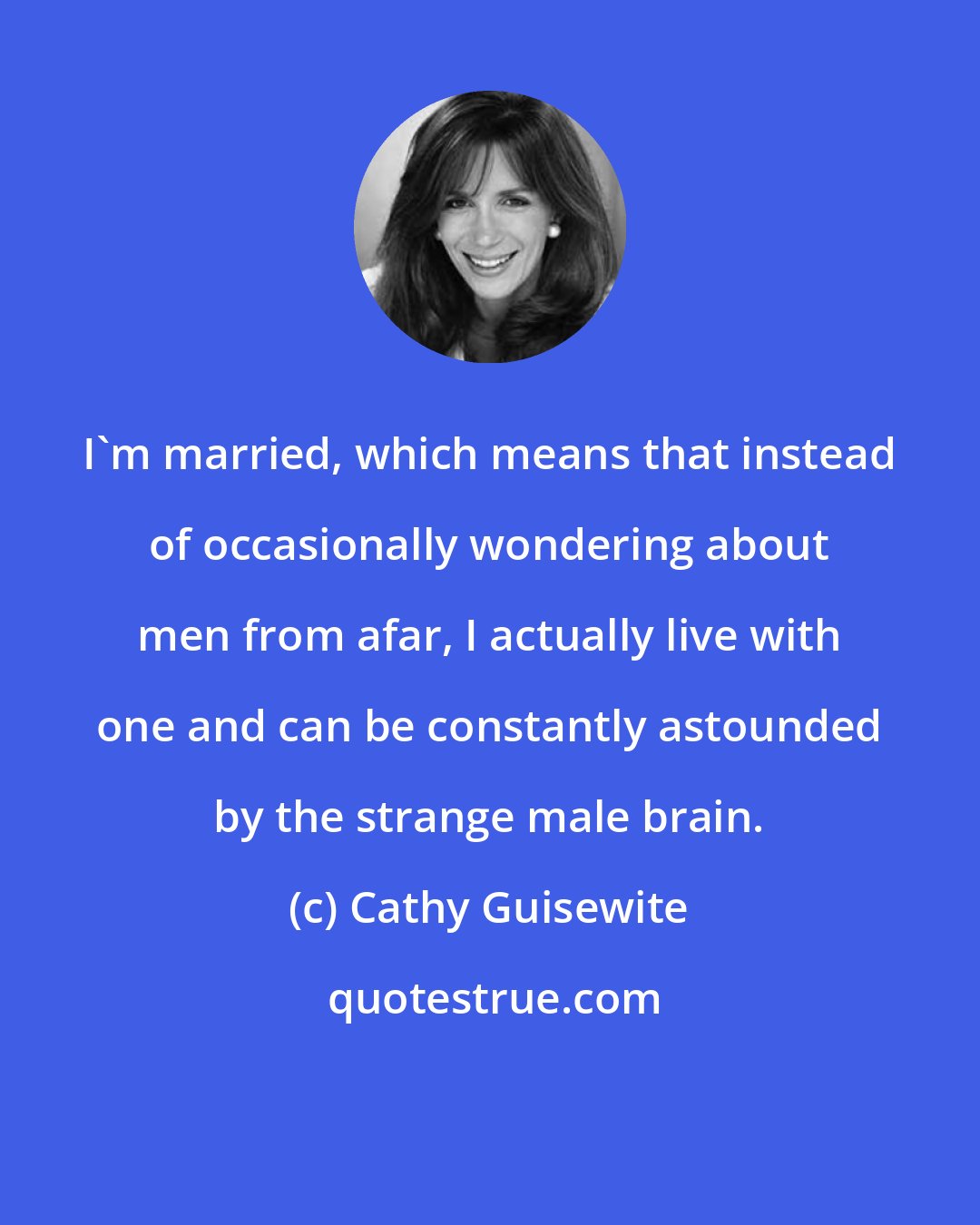 Cathy Guisewite: I'm married, which means that instead of occasionally wondering about men from afar, I actually live with one and can be constantly astounded by the strange male brain.