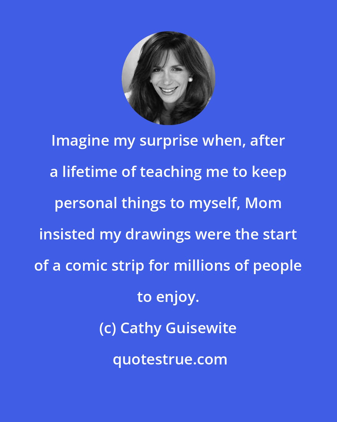 Cathy Guisewite: Imagine my surprise when, after a lifetime of teaching me to keep personal things to myself, Mom insisted my drawings were the start of a comic strip for millions of people to enjoy.