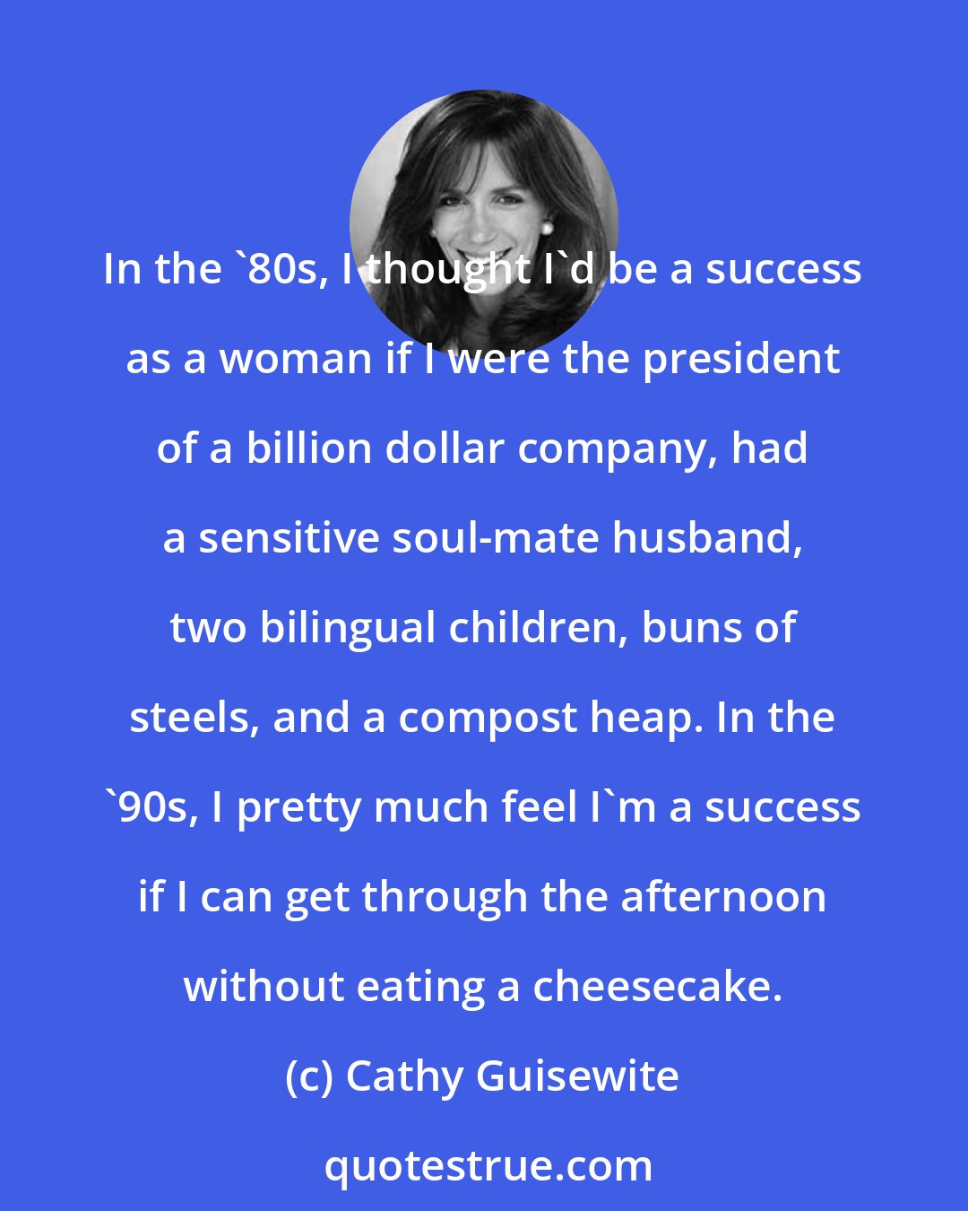 Cathy Guisewite: In the '80s, I thought I'd be a success as a woman if I were the president of a billion dollar company, had a sensitive soul-mate husband, two bilingual children, buns of steels, and a compost heap. In the '90s, I pretty much feel I'm a success if I can get through the afternoon without eating a cheesecake.