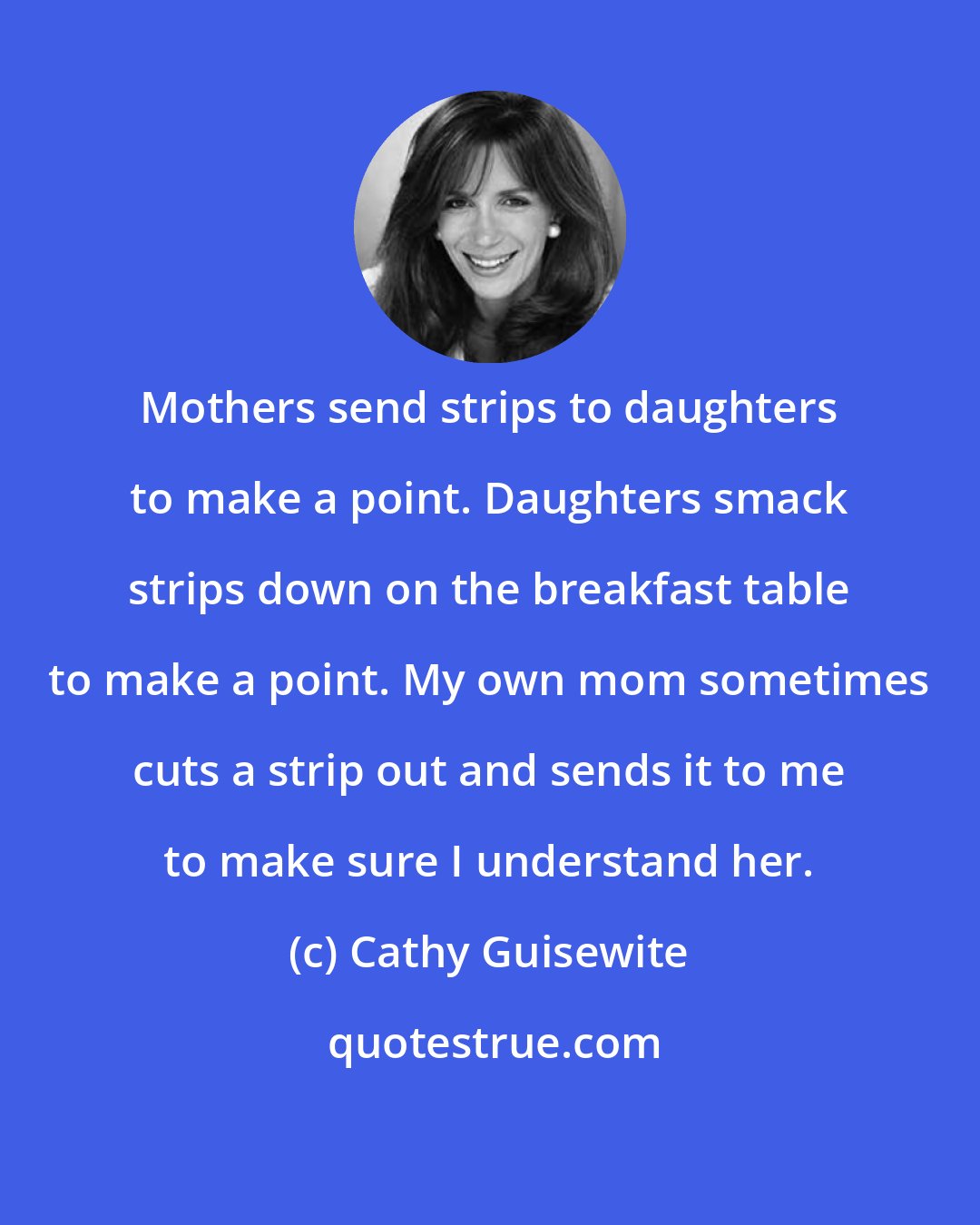 Cathy Guisewite: Mothers send strips to daughters to make a point. Daughters smack strips down on the breakfast table to make a point. My own mom sometimes cuts a strip out and sends it to me to make sure I understand her.