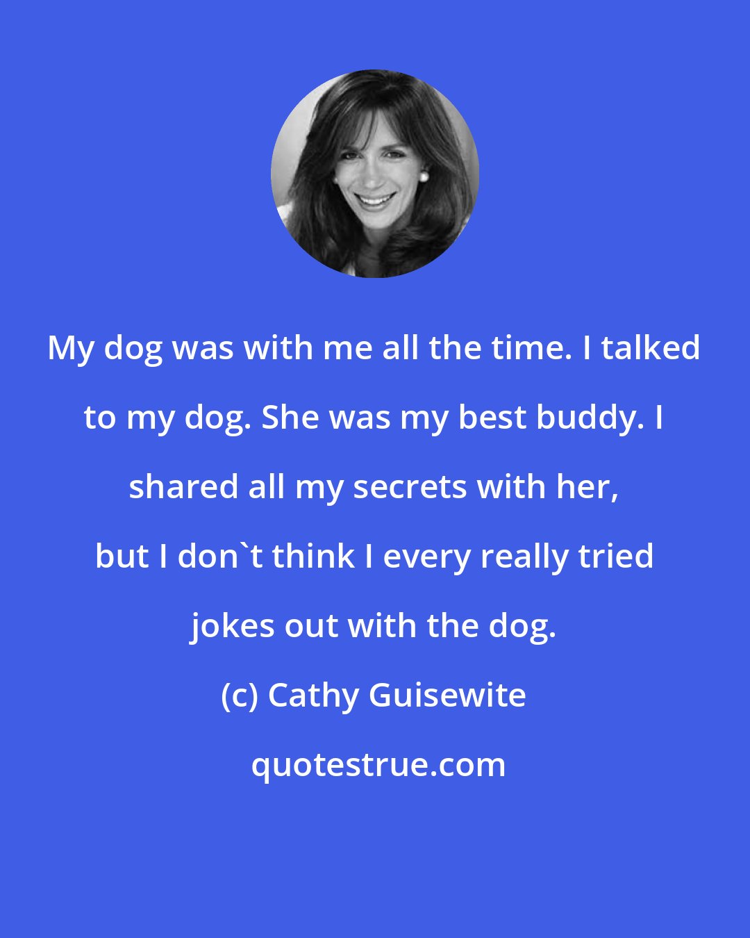 Cathy Guisewite: My dog was with me all the time. I talked to my dog. She was my best buddy. I shared all my secrets with her, but I don't think I every really tried jokes out with the dog.