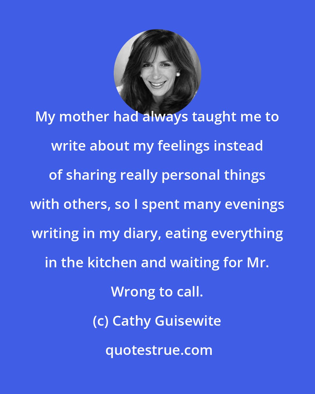 Cathy Guisewite: My mother had always taught me to write about my feelings instead of sharing really personal things with others, so I spent many evenings writing in my diary, eating everything in the kitchen and waiting for Mr. Wrong to call.