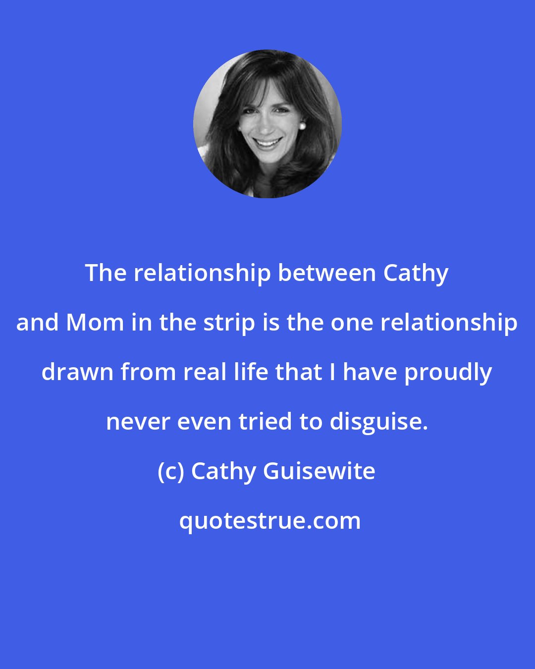 Cathy Guisewite: The relationship between Cathy and Mom in the strip is the one relationship drawn from real life that I have proudly never even tried to disguise.