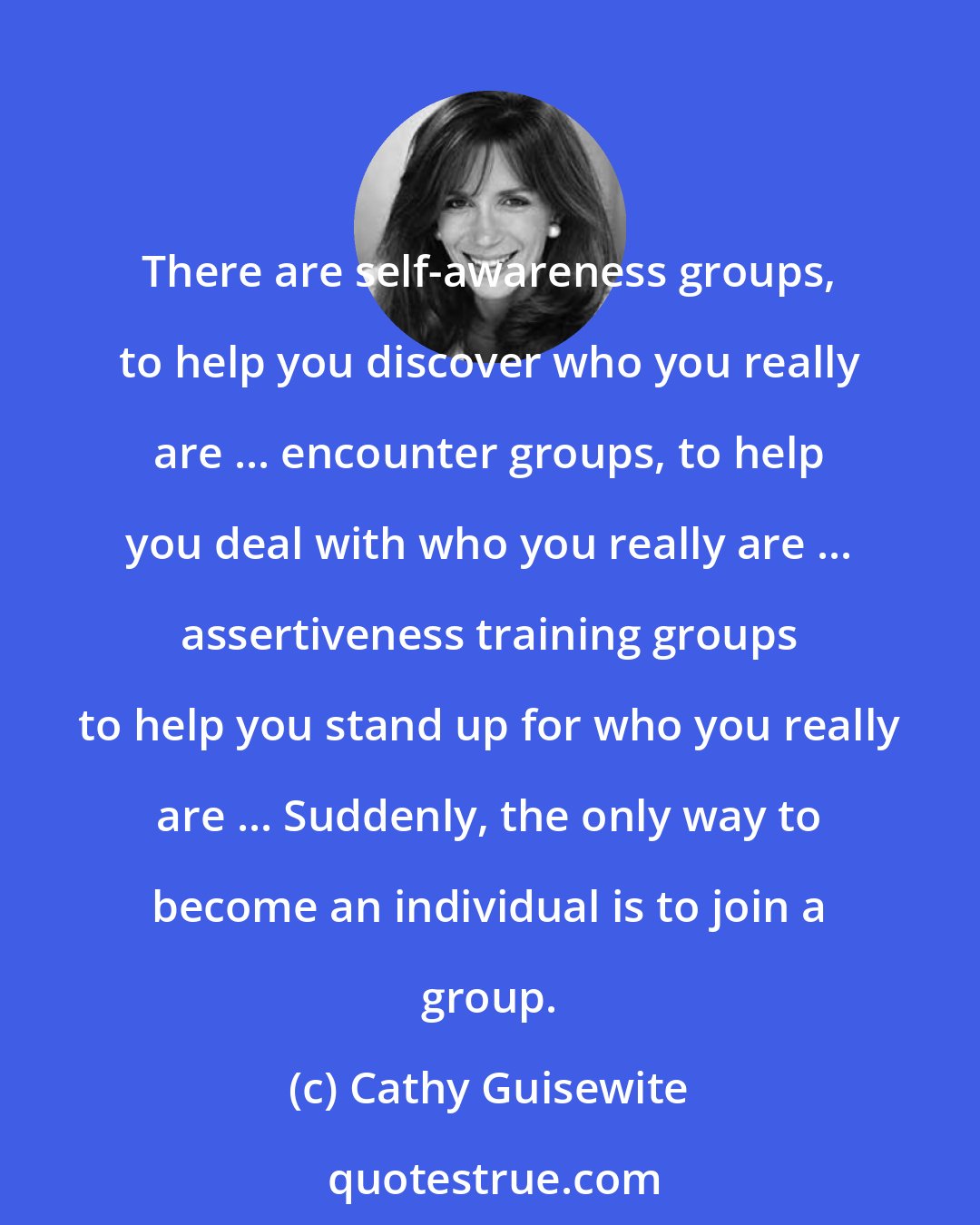 Cathy Guisewite: There are self-awareness groups, to help you discover who you really are ... encounter groups, to help you deal with who you really are ... assertiveness training groups to help you stand up for who you really are ... Suddenly, the only way to become an individual is to join a group.