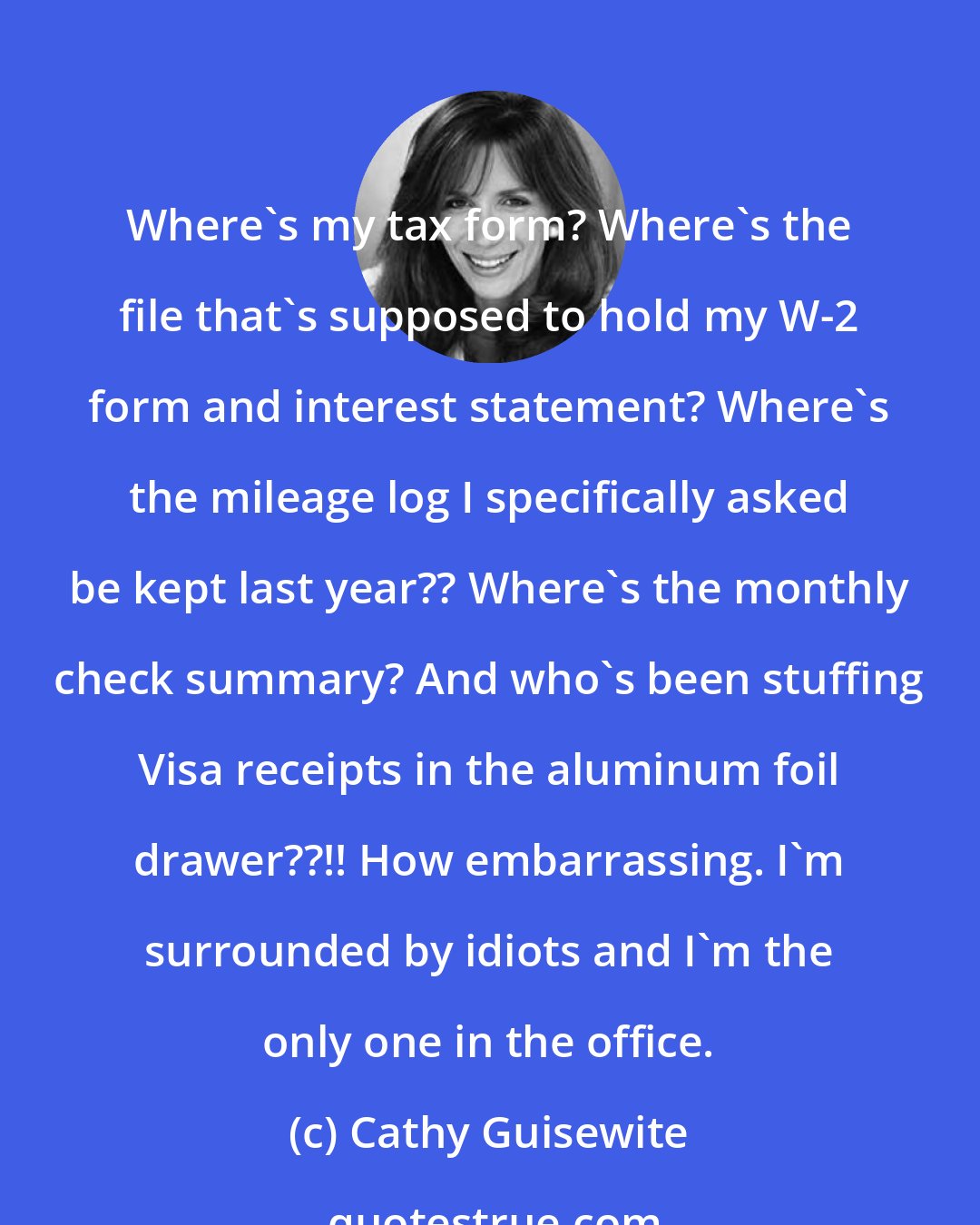 Cathy Guisewite: Where's my tax form? Where's the file that's supposed to hold my W-2 form and interest statement? Where's the mileage log I specifically asked be kept last year?? Where's the monthly check summary? And who's been stuffing Visa receipts in the aluminum foil drawer??!! How embarrassing. I'm surrounded by idiots and I'm the only one in the office.