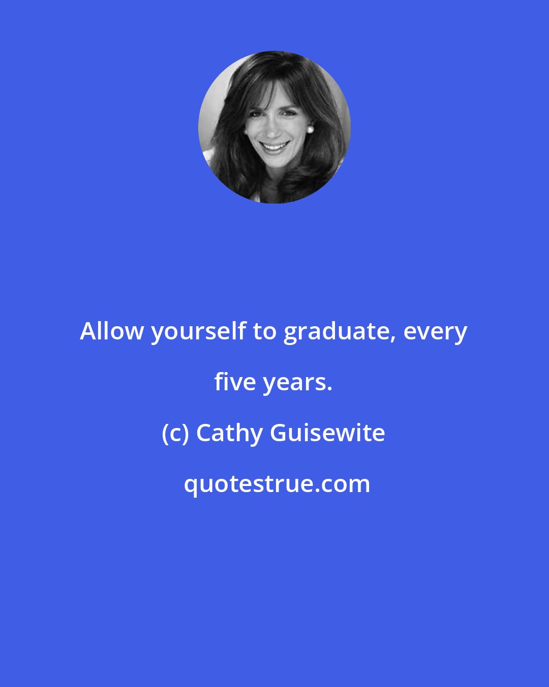 Cathy Guisewite: Allow yourself to graduate, every five years.